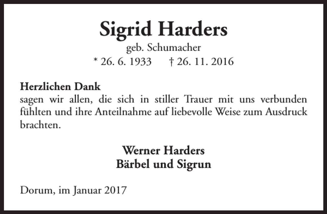 <p>Sigrid Harders</p><p>geb. Schumacher<br />* 26. 6. 1933<br />† 26. 11. 2016<br />Herzlichen Dank<br />sagen wir allen, die sich in stiller Trauer mit uns verbunden<br />fühlten und ihre Anteilnahme auf liebevolle Weise zum Ausdruck<br />brachten.</p><p>Werner Harders<br />Bärbel und Sigrun<br />Dorum, im Januar 2017</p>