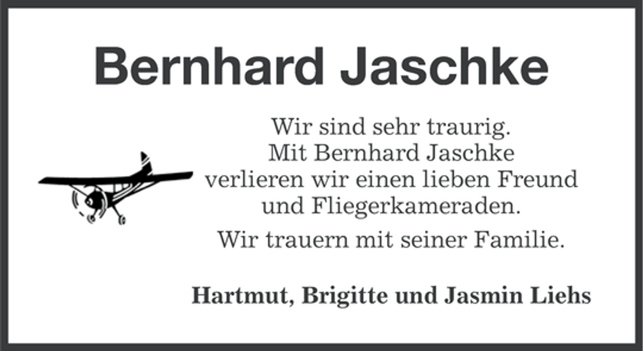<p>Bernhard Jaschke<br />Wir sind sehr traurig.<br />Mit Bernhard Jaschke<br />verlieren wir einen lieben Freund<br />und Fliegerkameraden.<br />Wir trauern mit seiner Familie.<br />Hartmut, Brigitte und Jasmin Liehs</p>