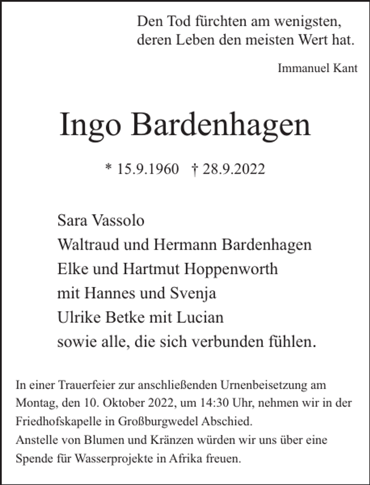 <p>Den Tod fürchten am wenigsten,<br />deren Leben den meisten Wert hat.<br />Immanuel Kant</p><p>Ingo Bardenhagen<br />* 15.9.1960 † 28.9.2022</p><p>Sara Vassolo<br />Waltraud und Hermann Bardenhagen<br />Elke und Hartmut Hoppenworth<br />mit Hannes und Svenja<br />Ulrike Betke mit Lucian<br />sowie alle, die sich verbunden fühlen.<br />In einer Trauerfeier zur anschließenden Urnenbeisetzung am<br />Montag, den 10. Oktober 2022, um 14:30 Uhr, nehmen wir in der<br />Friedhofskapelle in Großburgwedel Abschied.<br />Anstelle von Blumen und Kränzen würden wir uns über eine<br />Spende für Wasserprojekte in Afrika freuen.</p>