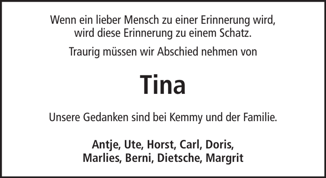 <p>Wenn ein lieber Mensch zu einer Erinnerung wird,<br />wird diese Erinnerung zu einem Schatz.<br />Traurig müssen wir Abschied nehmen von</p><p>Tina<br />Unsere Gedanken sind bei Kemmy und der Familie.<br />Antje, Ute, Horst, Carl, Doris,<br />Marlies, Berni, Dietsche, Margrit</p>