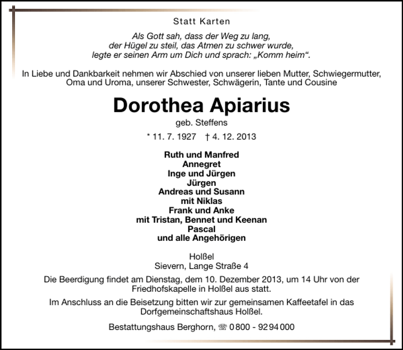 <p>Statt Karten<br />Als Gott sah, dass der Weg zu lang,<br />der Hügel zu steil, das Atmen zu schwer wurde,<br />legte er seinen Arm um Dich und sprach: „Komm heim“.<br />In Liebe und Dankbarkeit nehmen wir Abschied von unserer lieben Mutter, Schwiegermutter,<br />Oma und Uroma, unserer Schwester, Schwägerin, Tante und Cousine</p><p>Dorothea Apiarius<br />geb. Steffens</p><p>* 11. 7. 1927</p><p>† 4. 12. 2013</p><p>Ruth und Manfred<br />Annegret<br />Inge und Jürgen<br />Jürgen<br />Andreas und Susann<br />mit Niklas<br />Frank und Anke<br />mit Tristan, Bennet und Keenan<br />Pascal<br />und alle Angehörigen<br />Holßel<br />Sievern, Lange Straße 4<br />Die Beerdigung ﬁndet am Dienstag, dem 10. Dezember 2013, um 14 Uhr von der<br />Friedhofskapelle in Holßel aus statt.<br />Im Anschluss an die Beisetzung bitten wir zur gemeinsamen Kaffeetafel in das<br />Dorfgemeinschaftshaus Holßel.<br />Bestattungshaus Berghorn, T 0 800 - 92 94 000</p>