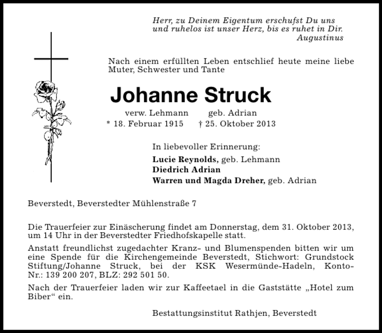 <p>Herr, zu Deinem Eigentum erschufst Du uns<br />und ruhelos ist unser Herz, bis es ruhet in Dir.<br />Augustinus<br />Nach einem erfüllten Leben entschlief heute meine liebe<br />Muter, Schwester und Tante</p><p>Johanne Struck</p><p>verw. Lehmann<br />* 18. Februar 1915</p><p>geb. Adrian<br />† 25. Oktober 2013</p><p>In liebevoller Erinnerung:<br />Lucie Reynolds, geb. Lehmann<br />Diedrich Adrian<br />Warren und Magda Dreher, geb. Adrian<br />Beverstedt, Beverstedter Mühlenstraße 7<br />Die Trauerfeier zur Einäscherung findet am Donnerstag, dem 31. Oktober 2013,<br />um 14 Uhr in der Beverstedter Friedhofskapelle statt.<br />Anstatt freundlichst zugedachter Kranz- und Blumenspenden bitten wir um<br />eine Spende für die Kirchengemeinde Beverstedt, Stichwort: Grundstock<br />Stiftung/Johanne Struck, bei der KSK Wesermünde-Hadeln, KontoNr.: 139 200 207, BLZ: 292 501 50.<br />Nach der Trauerfeier laden wir zur Kaffeetael in die Gaststätte „Hotel zum<br />Biber“ ein.<br />Bestattungsinstitut Rathjen, Beverstedt</p>