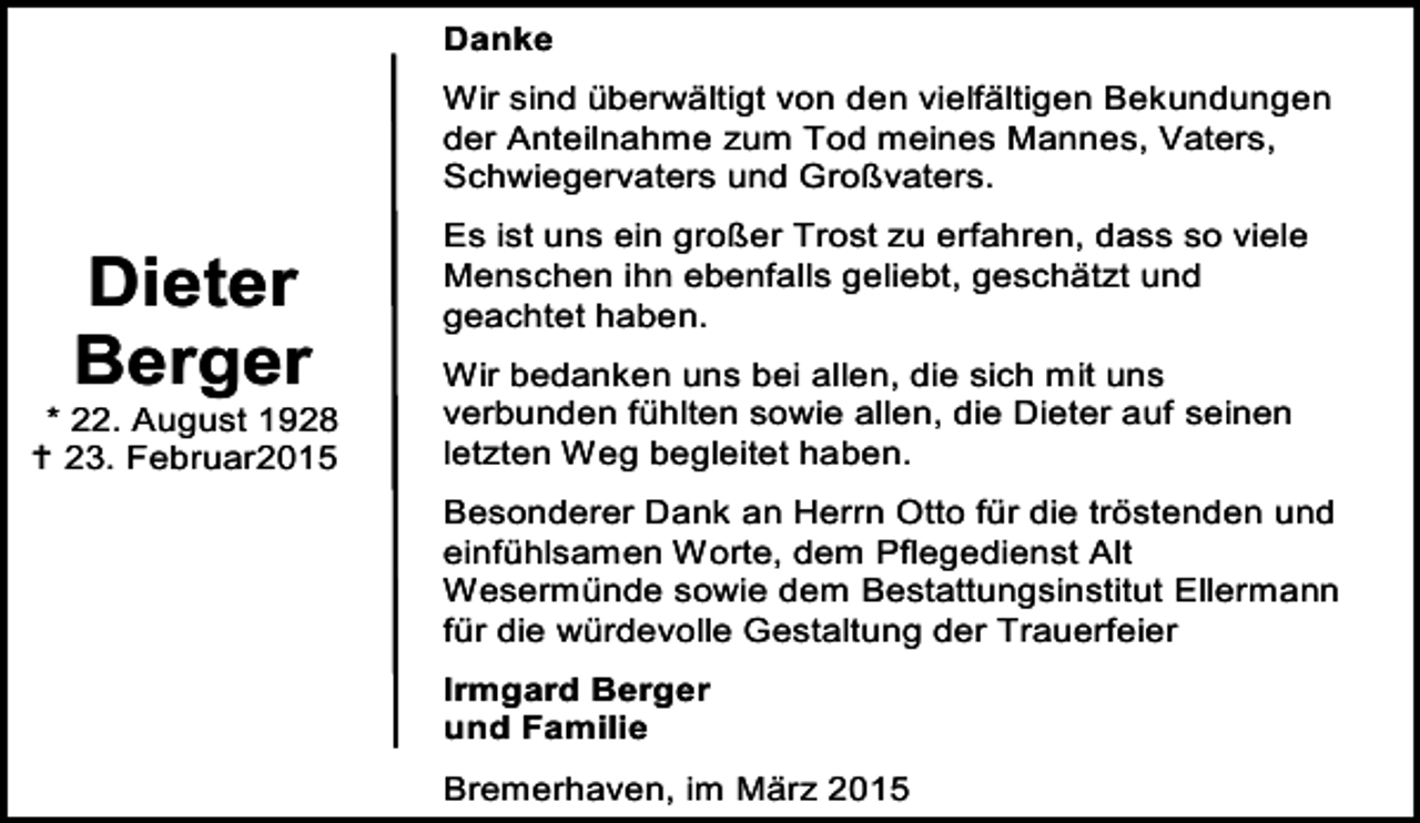 <p>Danke<br />Wir sind überwältigt von den vielfältigen Bekundungen<br />der Anteilnahme zum Tod meines Mannes, Vaters,<br />Schwiegervaters und Großvaters.</p><p>Dieter<br />Berger</p><p>* 22. August 1928<br /> 23. Februar2015</p><p>Es ist uns ein großer Trost zu erfahren, dass so viele<br />Menschen ihn ebenfalls geliebt, geschätzt und<br />geachtet haben.<br />Wir bedanken uns bei allen, die sich mit uns<br />verbunden fühlten sowie allen, die Dieter auf seinen<br />letzten Weg begleitet haben.<br />Besonderer Dank an Herrn Otto für die tröstenden und<br />einfühlsamen Worte, dem Pflegedienst Alt<br />Wesermünde sowie dem Bestattungsinstitut Ellermann<br />für die würdevolle Gestaltung der Trauerfeier<br />Irmgard Berger<br />und Familie<br />Bremerhaven, im März 2015</p>