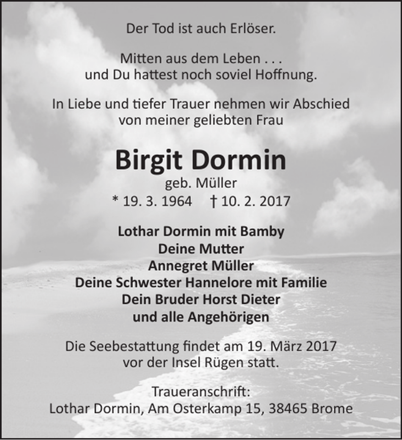 <p>Der Tod ist auch Erlöser.<br />Mitten aus dem Leben . . .<br />und Du hattest noch soviel Hoffnung.<br />In Liebe und tiefer Trauer nehmen wir Abschied<br />von meiner geliebten Frau</p><p>Birgit Dormin</p><p>geb. Müller<br />* 19. 3. 1964 † 10. 2. 2017<br />Lothar Dormin mit Bamby<br />Deine Mutter<br />Annegret Müller<br />Deine Schwester Hannelore mit Familie<br />Dein Bruder Horst Dieter<br />und alle Angehörigen<br />Die Seebestattung findet am 19. März 2017<br />vor der Insel Rügen statt.<br />Traueranschrift:<br />Lothar Dormin, Am Osterkamp 15, 38465 Brome</p>