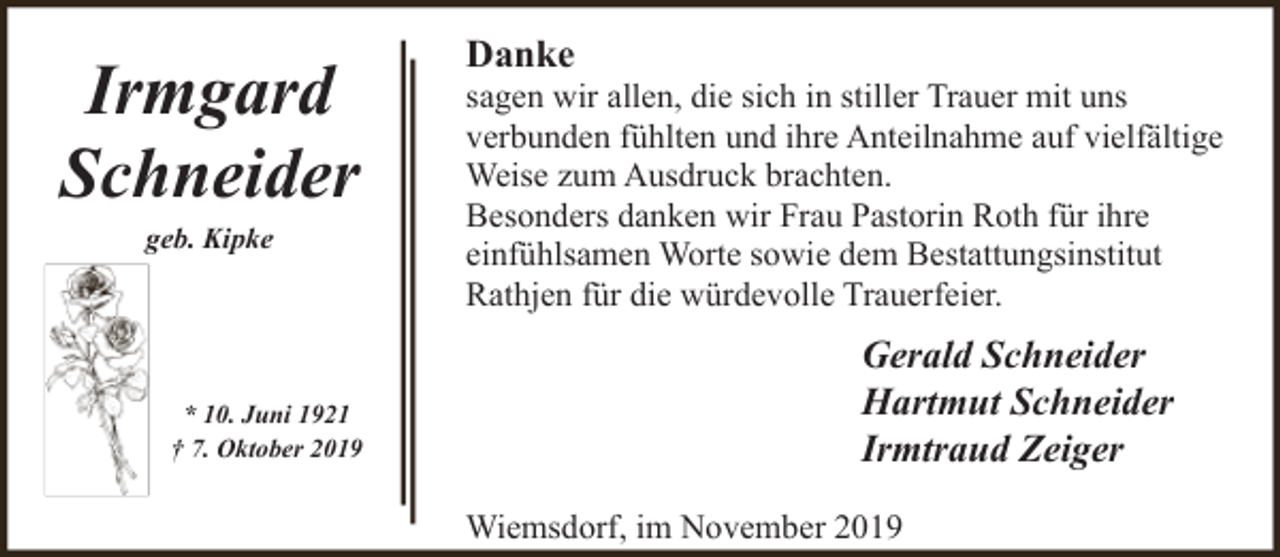 <p>Irmgard<br />Schneider<br />geb. Kipke</p><p>* 10. Juni 1921<br />† 7. Oktober 2019</p><p>Danke</p><p>sagen wir allen, die sich in stiller Trauer mit uns<br />verbunden fühlten und ihre Anteilnahme auf vielfältige<br />Weise zum Ausdruck brachten.<br />Besonders danken wir Frau Pastorin Roth für ihre<br />einfühlsamen Worte sowie dem Bestattungsinstitut<br />Rathjen für die würdevolle Trauerfeier.</p><p>Gerald Schneider<br />Hartmut Schneider<br />Irmtraud Zeiger<br />Wiemsdorf, im November 2019</p>