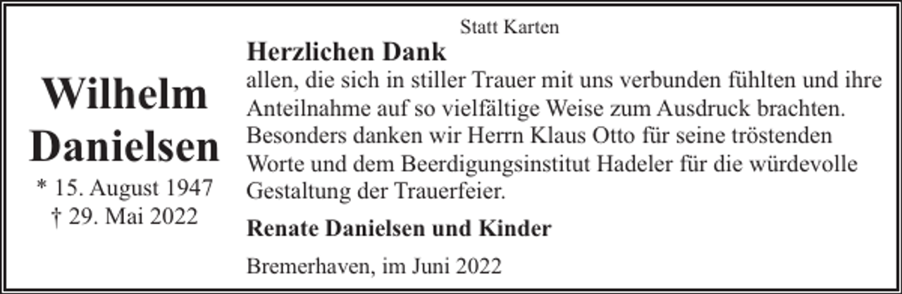 <p>Wilhelm<br />Danielsen<br />* 15. August 1947<br />† 29. Mai 2022</p><p>Herzlichen Dank</p><p>Statt Karten</p><p>allen, die sich in stiller Trauer mit uns verbunden fühlten und ihre<br />Anteilnahme auf so vielfältige Weise zum Ausdruck brachten.<br />Besonders danken wir Herrn Klaus Otto für seine tröstenden<br />Worte und dem Beerdigungsinstitut Hadeler für die würdevolle<br />Gestaltung der Trauerfeier.<br />Renate Danielsen und Kinder<br />Bremerhaven, im Juni 2022</p>