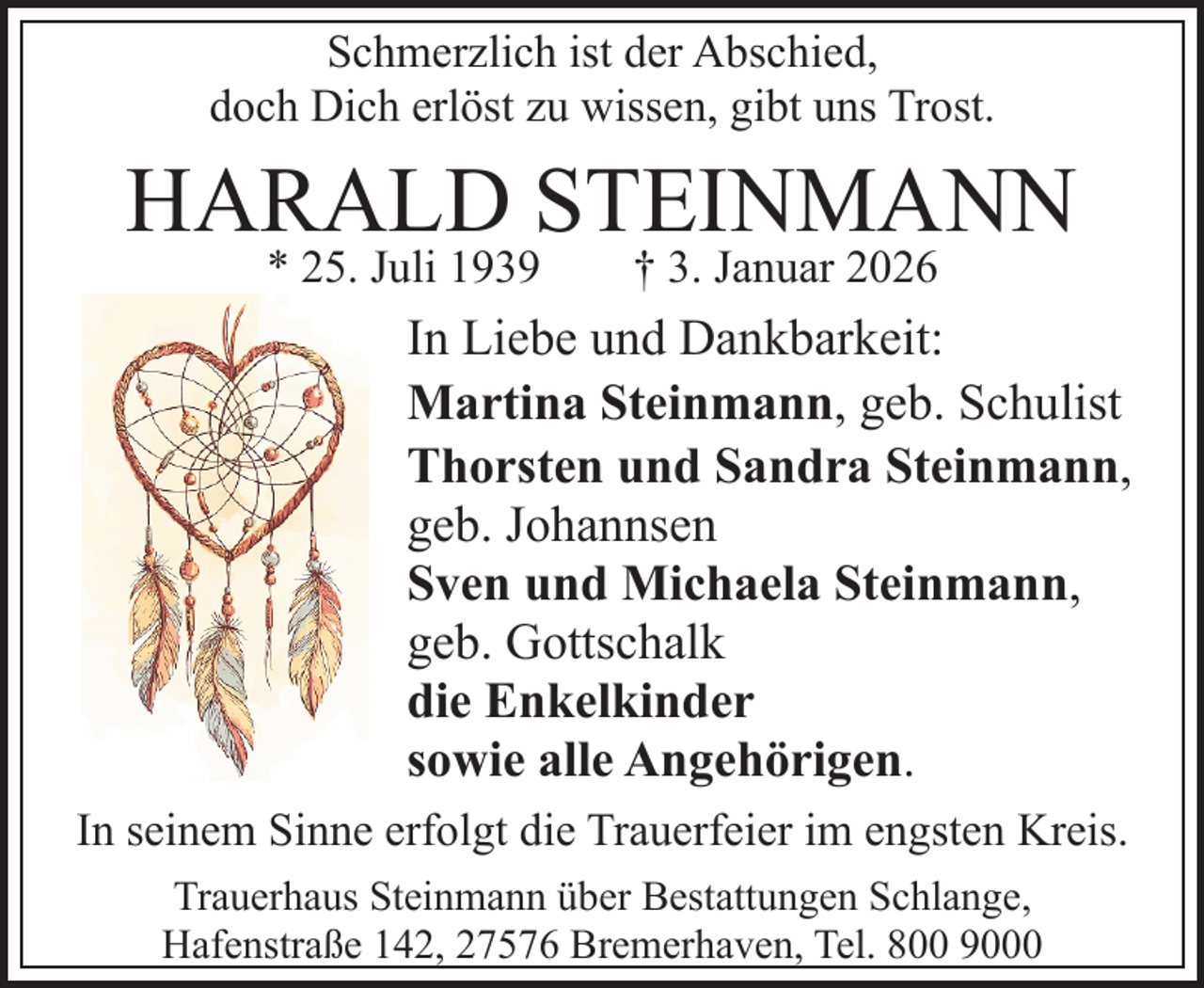 <p>Schmerzlich ist der Abschied,<br />doch Dich erlöst zu wissen, gibt uns Trost.</p><p>HARALD STEINMANN<br />* 25. Juli 1939</p><p>† 3. Januar 2026</p><p>In Liebe und Dankbarkeit:<br />Martina Steinmann, geb. Schulist<br />Thorsten und Sandra Steinmann,<br />geb. Johannsen<br />Sven und Michaela Steinmann,<br />geb. Gottschalk<br />die Enkelkinder<br />sowie alle Angehörigen.<br />In seinem Sinne erfolgt die Trauerfeier im engsten Kreis.<br />Trauerhaus Steinmann über Bestattungen Schlange,<br />Hafenstraße 142, 27576 Bremerhaven, Tel. 800 9000</p>
