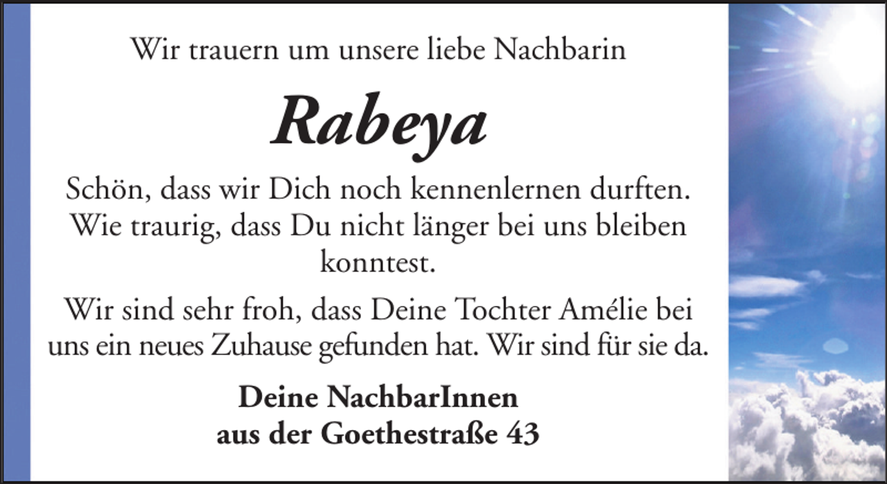 <p>Wir trauern um unsere liebe Nachbarin</p><p>Rabeya<br />Schön, dass wir Dich noch kennenlernen durften.<br />Wie traurig, dass Du nicht länger bei uns bleiben<br />konntest.<br />Wir sind sehr froh, dass Deine Tochter Amélie bei<br />uns ein neues Zuhause gefunden hat. Wir sind für sie da.<br />Deine NachbarInnen<br />aus der Goethestraße 43</p>