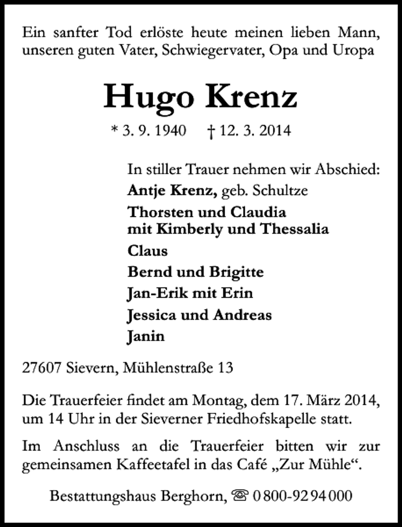 <p>Ein sanfter Tod erlöste heute meinen lieben Mann,<br />unseren guten Vater, Schwiegervater, Opa und Uropa</p><p>Hugo Krenz<br />* 3. 9. 1940</p><p>† 12. 3. 2014</p><p>In stiller Trauer nehmen wir Abschied:<br />Antje Krenz, geb. Schultze<br />Thorsten und Claudia<br />mit Kimberly und Thessalia<br />Claus<br />Bernd und Brigitte<br />Jan-Erik mit Erin<br />Jessica und Andreas<br />Janin<br />27607 Sievern, Mühlenstraße 13<br />Die Trauerfeier findet am Montag, dem 17. März 2014,<br />um 14 Uhr in der Sieverner Friedhofskapelle statt.<br />Im Anschluss an die Trauerfeier bitten wir zur<br />gemeinsamen Kaffeetafel in das Café „Zur Mühle“.<br />Bestattungshaus Berghorn,  0 800-92 94 000</p>