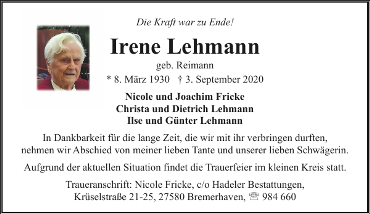 <p>Die Kraft war zu Ende!</p><p>Irene Lehmann</p><p>geb. Reimann<br />* 8. März 1930 † 3. September 2020<br />Nicole und Joachim Fricke<br />Christa und Dietrich Lehmann<br />Ilse und Günter Lehmann<br />In Dankbarkeit für die lange Zeit, die wir mit ihr verbringen durften,<br />nehmen wir Abschied von meiner lieben Tante und unserer lieben Schwägerin.<br />Aufgrund der aktuellen Situation findet die Trauerfeier im kleinen Kreis statt.<br />Traueranschrift: Nicole Fricke, c/o Hadeler Bestattungen,<br />Krüselstraße 21-25, 27580 Bremerhaven, ' 984 660</p>