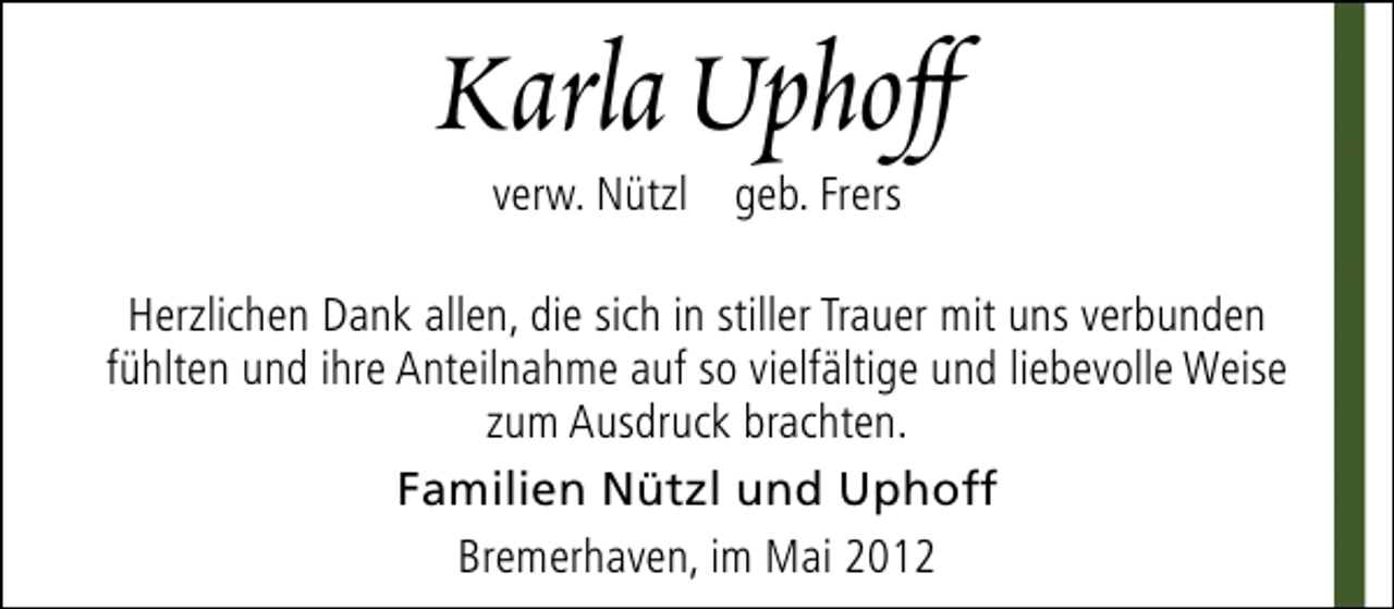 <p>Karla Uphoff<br />verw. Nützl geb. Frers</p><p>Herzlichen Dank allen, die sich in stiller Trauer mit uns verbunden<br />fühlten und ihre Anteilnahme auf so vielfältige und liebevolle Weise<br />zum Ausdruck brachten.<br />Familien Nützl und Uphoff<br />Bremerhaven, im Mai 2012</p>