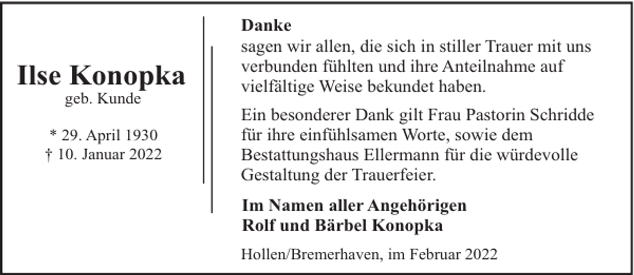 <p>Ilse Konopka<br />geb. Kunde</p><p>* 29. April 1930<br />† 10. Januar 2022</p><p>Danke<br />sagen wir allen, die sich in stiller Trauer mit uns<br />verbunden fühlten und ihre Anteilnahme auf<br />vielfältige Weise bekundet haben.<br />Ein besonderer Dank gilt Frau Pastorin Schridde<br />für ihre einfühlsamen Worte, sowie dem<br />Bestattungshaus Ellermann für die würdevolle<br />Gestaltung der Trauerfeier.<br />Im Namen aller Angehörigen<br />Rolf und Bärbel Konopka<br />Hollen/Bremerhaven, im Februar 2022</p>