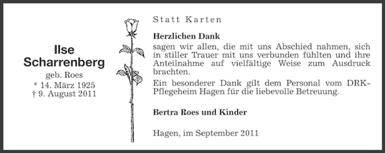<p>Statt Karten</p><p>Ilse<br />Scharrenberg<br />geb. Roes<br />* 14. März 1925<br />† 9. August 2011</p><p>Herzlichen Dank<br />sagen wir allen, die mit uns Abschied nahmen, sich<br />in stiller Trauer mit uns verbunden fühlten und ihre<br />Anteilnahme auf vielfältige Weise zum Ausdruck<br />brachten.<br />Ein besonderer Dank gilt dem Personal vom DRKPflegeheim Hagen für die liebevolle Betreuung.<br />Bertra Roes und Kinder<br />Hagen, im September 2011</p>