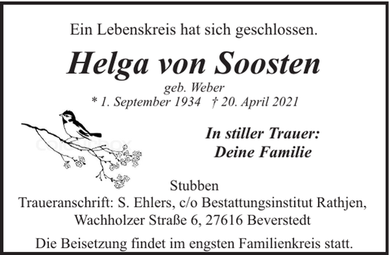 <p>Ein Lebenskreis hat sich geschlossen.</p><p>Helga von Soosten<br />geb. Weber<br />* 1. September 1934 † 20. April 2021</p><p>In stiller Trauer:<br />Deine Familie<br />Stubben<br />Traueranschrift: S. Ehlers, c/o Bestattungsinstitut Rathjen,<br />Wachholzer Straße 6, 27616 Beverstedt<br />Die Beisetzung findet im engsten Familienkreis statt.</p>