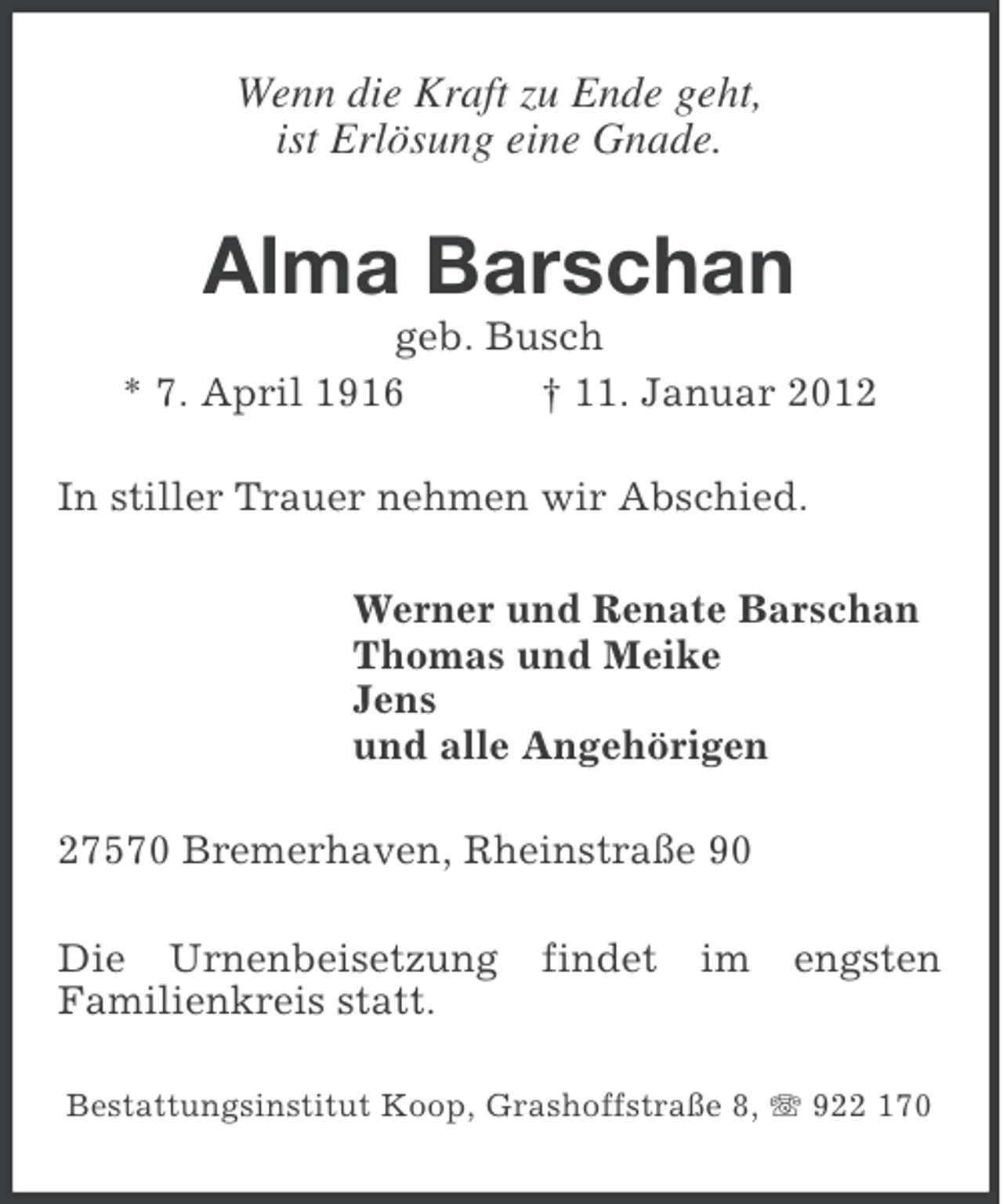 <p>Wenn die Kraft zu Ende geht,<br />ist Erlösung eine Gnade.</p><p>Alma Barschan<br />geb. Busch<br />* 7. April 1916<br />† 11. Januar 2012<br />In stiller Trauer nehmen wir Abschied.<br />Werner und Renate Barschan<br />Thomas und Meike<br />Jens<br />und alle Angehörigen<br />27570 Bremerhaven, Rheinstraße 90<br />Die Urnenbeisetzung<br />Familienkreis statt.</p><p>findet</p><p>im</p><p>engsten</p><p>Bestattungsinstitut Koop, Grashoffstraße 8, 922 170</p>