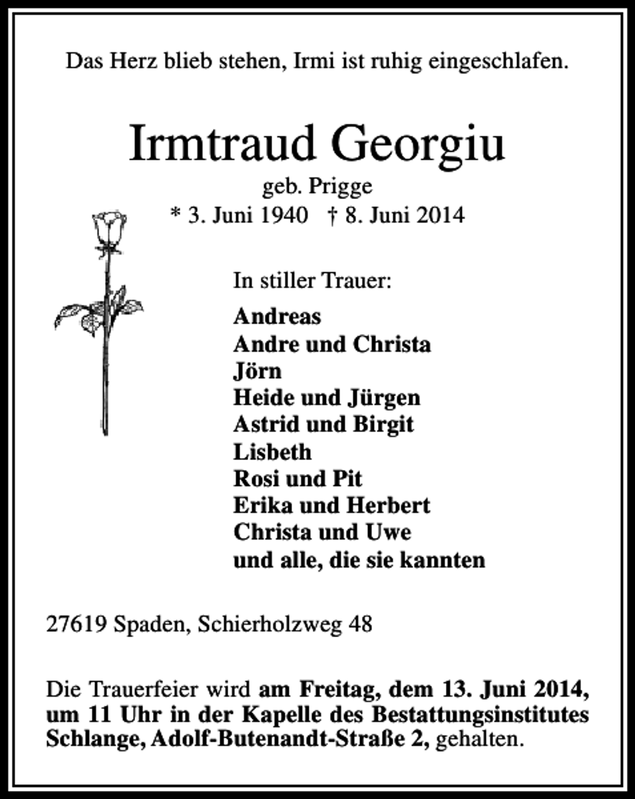 <p>Das Herz blieb stehen, Irmi ist ruhig eingeschlafen.</p><p>Irmtraud Georgiu<br />geb. Prigge<br />* 3. Juni 1940 † 8. Juni 2014<br />In stiller Trauer:<br />Andreas<br />Andre und Christa<br />Jörn<br />Heide und Jürgen<br />Astrid und Birgit<br />Lisbeth<br />Rosi und Pit<br />Erika und Herbert<br />Christa und Uwe<br />und alle, die sie kannten<br />27619 Spaden, Schierholzweg 48<br />Die Trauerfeier wird am Freitag, dem 13. Juni 2014,<br />um 11 Uhr in der Kapelle des Bestattungsinstitutes<br />Schlange, Adolf-Butenandt-Straße 2, gehalten.</p>