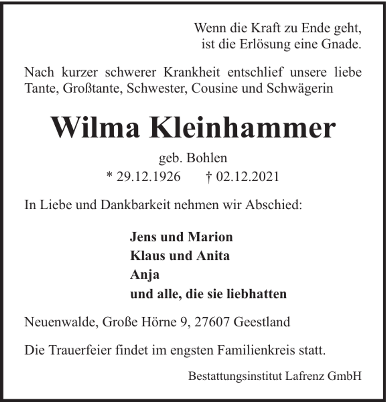 <p>Wenn die Kraft zu Ende geht,<br />ist die Erlösung eine Gnade.<br />Nach kurzer schwerer Krankheit entschlief unsere liebe<br />Tante, Großtante, Schwester, Cousine und Schwägerin</p><p>Wilma Kleinhammer<br />geb. Bohlen<br />* 29.12.1926<br />† 02.12.2021</p><p>In Liebe und Dankbarkeit nehmen wir Abschied:<br />Jens und Marion<br />Klaus und Anita<br />Anja<br />und alle, die sie liebhatten<br />Neuenwalde, Große Hörne 9, 27607 Geestland<br />Die Trauerfeier findet im engsten Familienkreis statt.<br />Bestattungsinstitut Lafrenz GmbH</p>