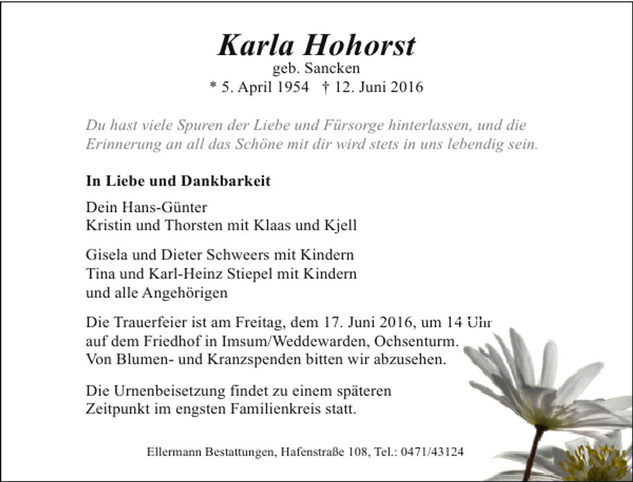 <p>Karla Hohorst</p>
<p>geb. Sancken<br />* 5. April 1954 † 12. Juni 2016<br />Du hast viele Spuren der Liebe und Fürsorge hinterlassen, und die<br />Erinnerung an all das Schöne mit dir wird stets in uns lebendig sein.<br />In Liebe und Dankbarkeit<br />Dein Hans-Günter<br />Kristin und Thorsten mit Klaas und Kjell<br />Gisela und Dieter Schweers mit Kindern<br />Tina und Karl-Heinz Stiepel mit Kindern<br />und alle Angehörigen<br />4<br />Die Trauerfeier ist am Freitag, dem 17. Juni 2016, um 14 Uhr<br />m.<br />auf dem Friedhof in Imsum/Weddewarden, Ochsenturm<br />Von Blumen- und Kranzspenden bitten wir abzusehen.<br />Die Urnenbeisetzung findet zu einem späteren<br />Zeitpunkt im engsten Familienkreis statt.<br />24<br />Ellermann Bestattungen, Hafenstraße 108, Tel.: 0471/4312</p>