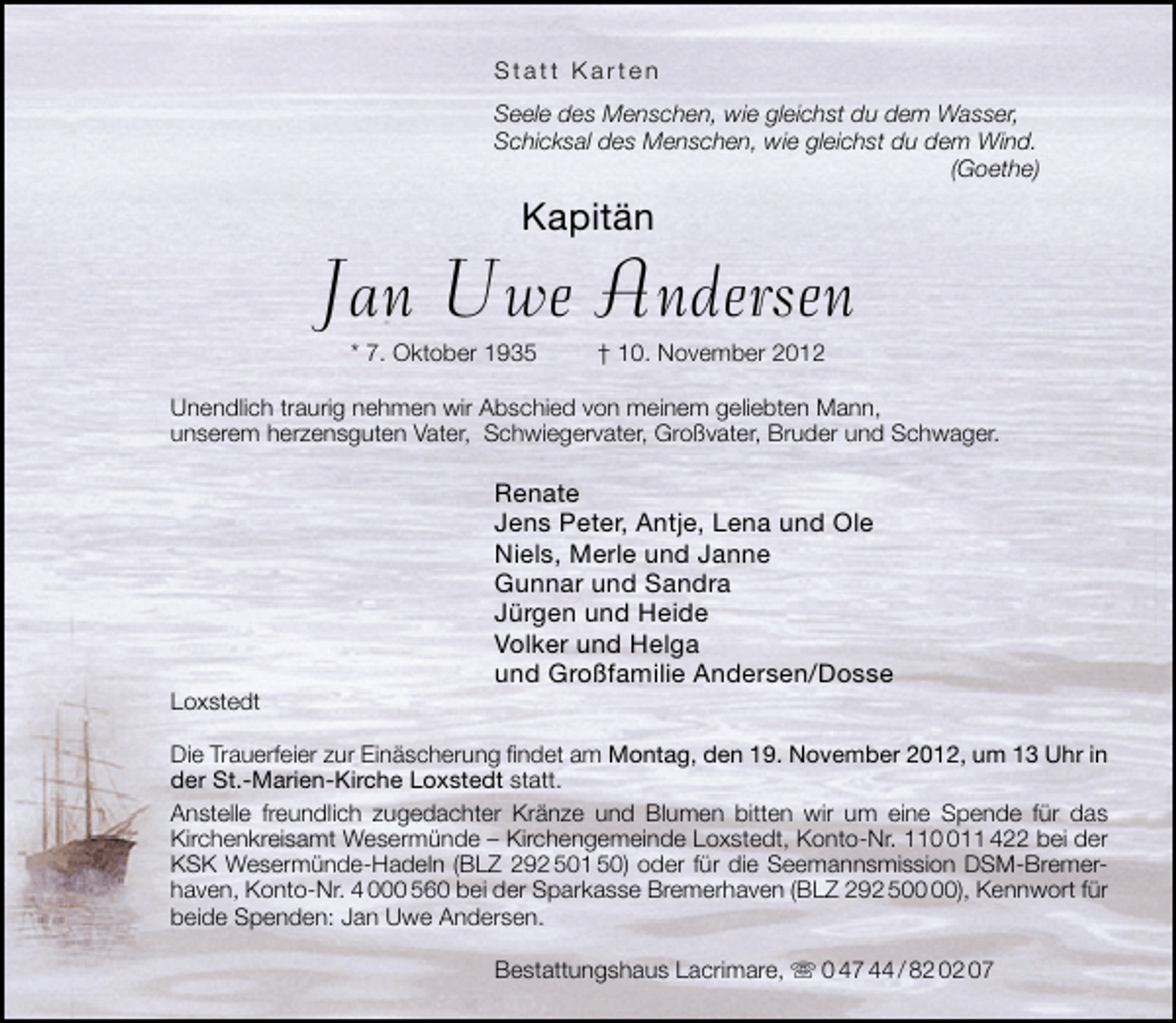 <p>Statt Karten<br />Seele des Menschen, wie gleichst du dem Wasser,<br />Schicksal des Menschen, wie gleichst du dem Wind.<br />(Goethe)</p><p>Kapitän</p><p>Jan Uwe Andersen<br />* 7. Oktober 1935</p><p>† 10. November 2012</p><p>Unendlich traurig nehmen wir Abschied von meinem geliebten Mann,<br />unserem herzensguten Vater, Schwiegervater, Großvater, Bruder und Schwager.</p><p>Loxstedt</p><p>Renate<br />Jens Peter, Antje, Lena und Ole<br />Niels, Merle und Janne<br />Gunnar und Sandra<br />Jürgen und Heide<br />Volker und Helga<br />und Großfamilie Andersen/Dosse</p><p>Die Trauerfeier zur Einäscherung ﬁndet am Montag, den 19. November 2012, um 13 Uhr in<br />der St.-Marien-Kirche Loxstedt statt.<br />Anstelle freundlich zugedachter Kränze und Blumen bitten wir um eine Spende für das<br />Kirchenkreisamt Wesermünde – Kirchengemeinde Loxstedt, Konto-Nr. 1111 422 bei der<br />KSK Wesermünde-Hadeln (BLZ 292 501 50) oder für die Seemannsmission DSM-Bremerhaven, Konto-Nr. 4 000 560 bei der Sparkasse Bremerhaven (BLZ 292 5), Kennwort für<br />beide Spenden: Jan Uwe Andersen.<br />Bestattungshaus Lacrimare,  0 47 44 / 82 02 07</p>