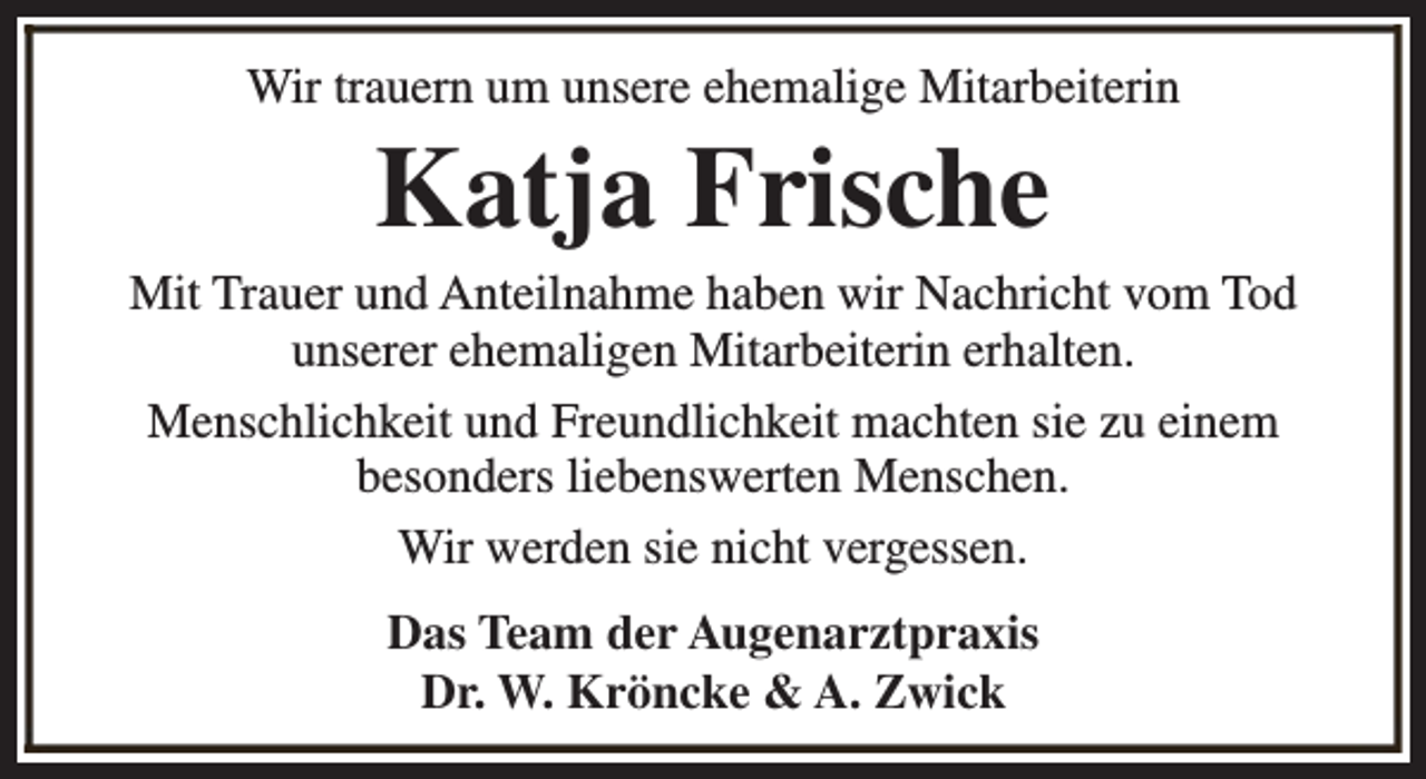 <p>Wir trauern um unsere ehemalige Mitarbeiterin</p><p>Katja Frische</p><p>Mit Trauer und Anteilnahme haben wir Nachricht vom Tod<br />unserer ehemaligen Mitarbeiterin erhalten.<br />Menschlichkeit und Freundlichkeit machten sie zu einem<br />besonders liebenswerten Menschen.<br />Wir werden sie nicht vergessen.<br />Das Team der Augenarztpraxis<br />Dr. W. Kröncke &amp; A. Zwick</p>