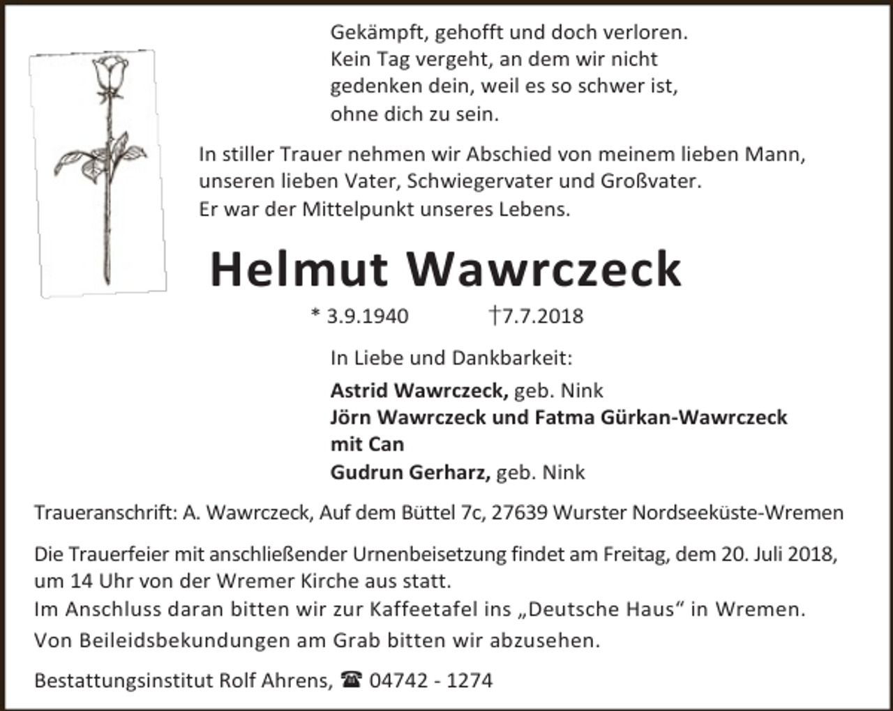 <p>Gekämpft, gehofft und doch verloren.<br />Kein Tag vergeht, an dem wir nicht<br />gedenken dein, weil es so schwer ist,<br />ohne dich zu sein.<br />In stiller Trauer nehmen wir Abschied von meinem lieben Mann,<br />unseren lieben Vater, Schwiegervater und Großvater.<br />Er war der Mittelpunkt unseres Lebens.</p><p>Helmut Wawrczeck<br />* 3.9.1940</p><p>†7.7.2018</p><p>In Liebe und Dankbarkeit:<br />Astrid Wawrczeck, geb. Nink<br />Jörn Wawrczeck und Fatma Gürkan-Wawrczeck<br />mit Can<br />Gudrun Gerharz, geb. Nink<br />Traueranschrift: A. Wawrczeck, Auf dem Büttel 7c, 27639 Wurster Nordseeküste-Wremen<br />Die Trauerfeier mit anschließender Urnenbeisetzung findet am Freitag, dem 20. Juli 2018,<br />um 14 Uhr von der Wremer Kirche aus statt.<br />Im Anschluss daran bitten wir zur Kaffeetafel ins „Deutsche Haus“ in Wremen.<br />Von Beileidsbekundungen am Grab bitten wir abzusehen.<br />Bestattungsinstitut Rolf Ahrens,  04742 - 1274</p>