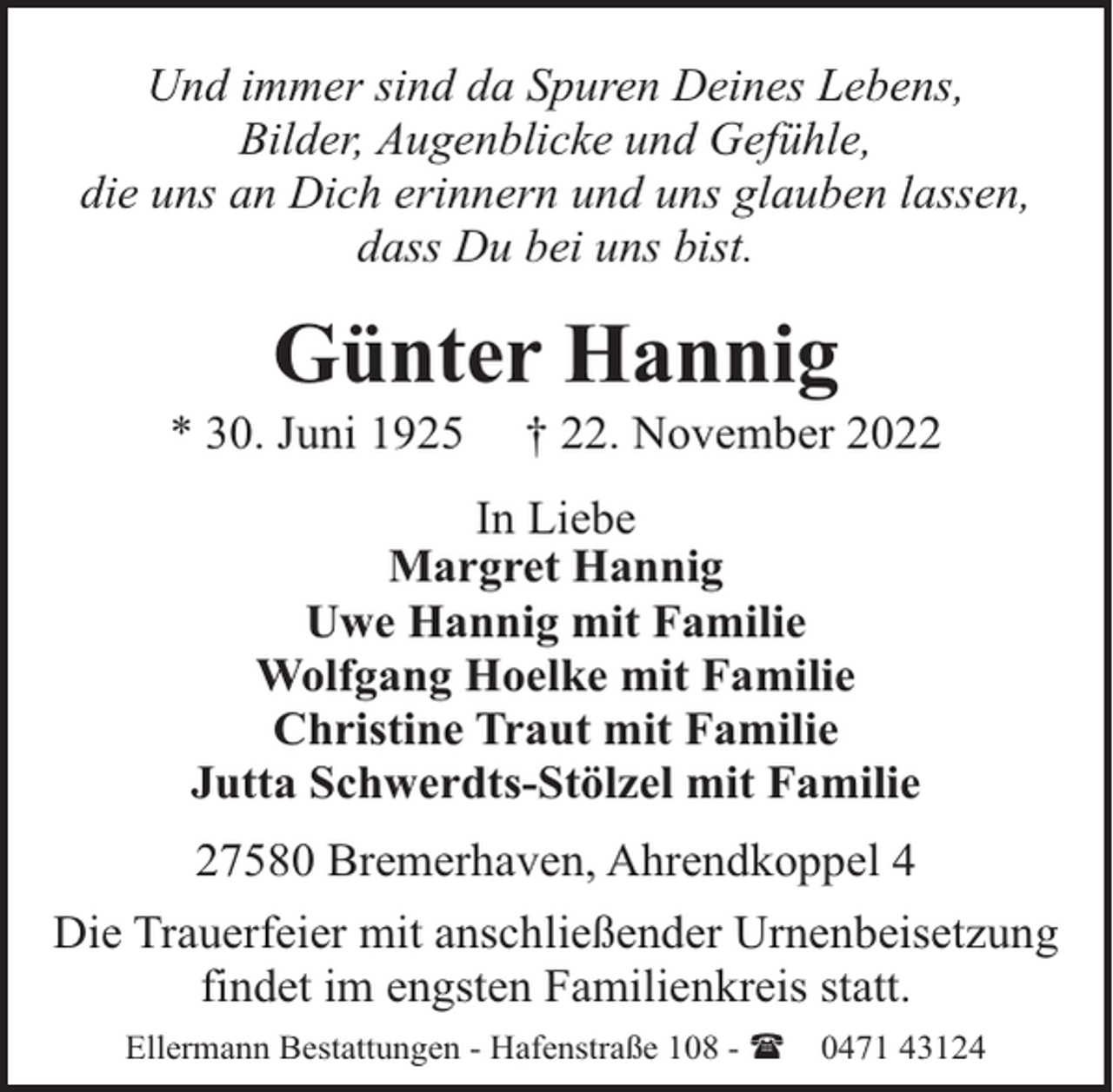 <p>Und immer sind da Spuren Deines Lebens,<br />Bilder, Augenblicke und Gefühle,<br />die uns an Dich erinnern und uns glauben lassen,<br />dass Du bei uns bist.</p><p>Günter Hannig</p><p>* 30. Juni 1925</p><p>† 22. November 2022</p><p>In Liebe<br />Margret Hannig<br />Uwe Hannig mit Familie<br />Wolfgang Hoelke mit Familie<br />Christine Traut mit Familie<br />Jutta Schwerdts-Stölzel mit Familie<br />27580 Bremerhaven, Ahrendkoppel 4<br />Die Trauerfeier mit anschließender Urnenbeisetzung<br />findet im engsten Familienkreis statt.<br />Ellermann Bestattungen - Hafenstraße 108 - (</p><p>0471 43124</p>