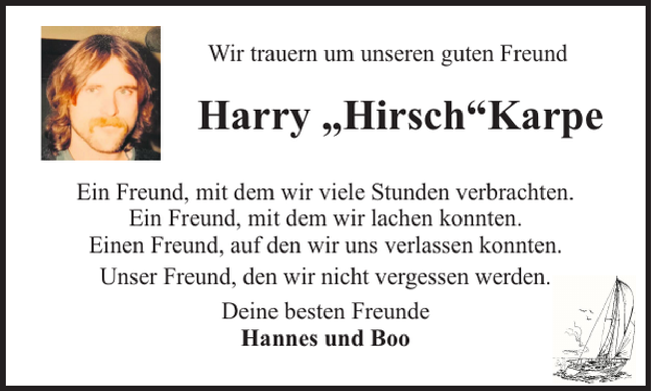 <p>Wir trauern um unseren guten Freund</p><p>Harry „Hirsch“Karpe<br />Ein Freund, mit dem wir viele Stunden verbrachten.<br />Ein Freund, mit dem wir lachen konnten.<br />Einen Freund, auf den wir uns verlassen konnten.<br />Unser Freund, den wir nicht vergessen werden.<br />Deine besten Freunde<br />Hannes und Boo</p>