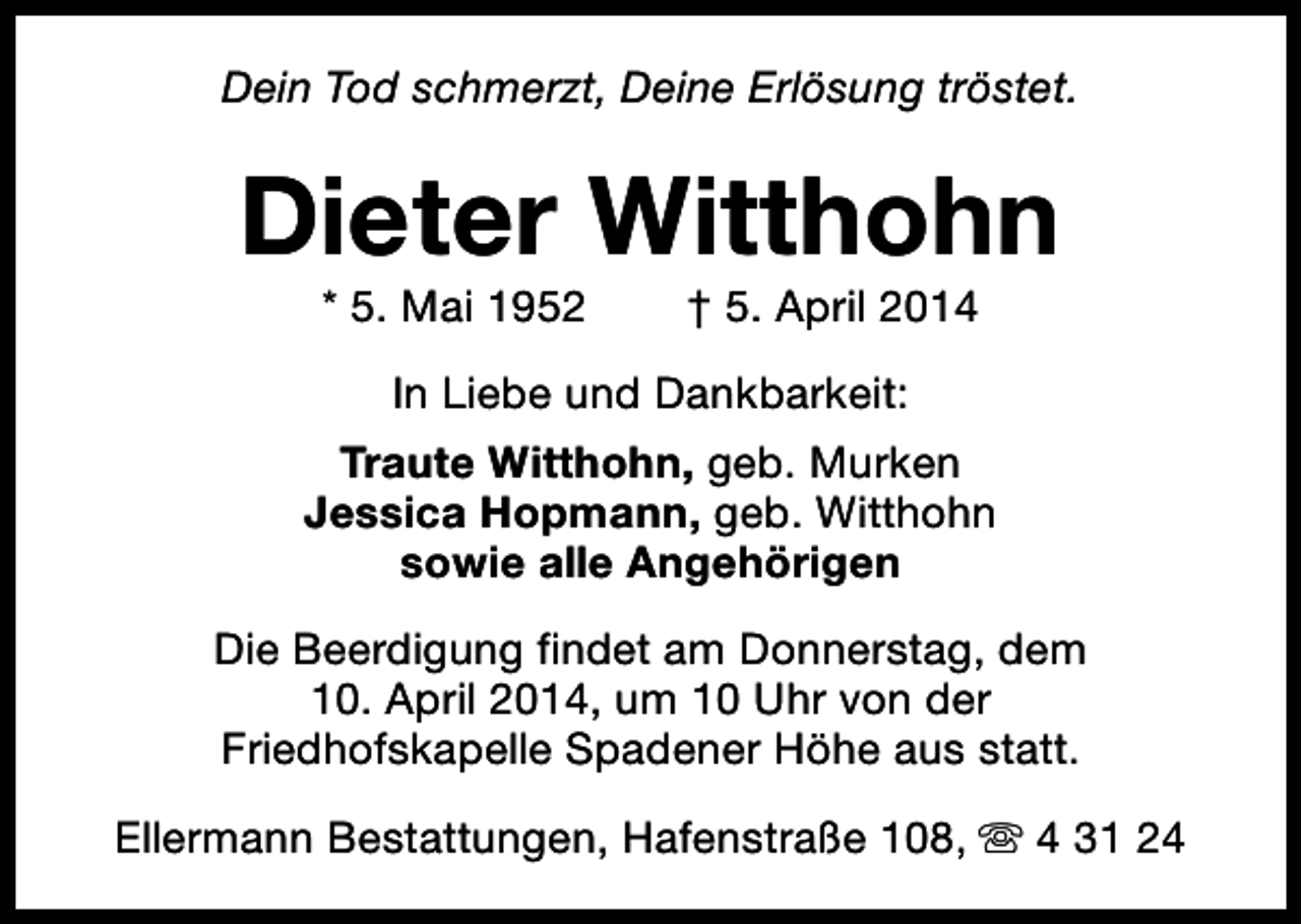 <p>Dein Tod schmerzt, Deine Erlösung tröstet.</p><p>Dieter Witthohn<br />* 5. Mai 1952</p><p>† 5. April 2014</p><p>In Liebe und Dankbarkeit:<br />Traute Witthohn, geb. Murken<br />Jessica Hopmann, geb. Witthohn<br />sowie alle Angehörigen<br />Die Beerdigung findet am Donnerstag, dem<br />10. April 2014, um 10 Uhr von der<br />Friedhofskapelle Spadener Höhe aus statt.<br />Ellermann Bestattungen, Hafenstraße 108, s 4 31 24</p>