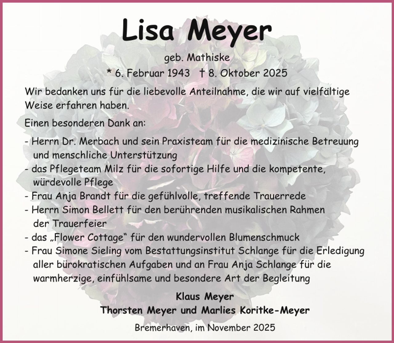 <p>Lisa Meyer<br />geb. Mathiske<br />* 6. Februar 1943 † 8. Oktober 2025<br />Wir bedanken uns für die liebevolle Anteilnahme, die wir auf vielfältige<br />Weise erfahren haben.<br />Einen besonderen Dank an:<br />- Herrn Dr. Merbach und sein Praxisteam für die medizinische Betreuung<br />und menschliche Unterstützung<br />- das Pflegeteam Milz für die sofortige Hilfe und die kompetente,<br />würdevolle Pflege<br />- Frau Anja Brandt für die gefühlvolle, treffende Trauerrede<br />- Herrn Simon Bellett für den berührenden musikalischen Rahmen<br />der Trauerfeier<br />- das „Flower Cottage“ für den wundervollen Blumenschmuck<br />- Frau Simone Sieling vom Bestattungsinstitut Schlange für die Erledigung<br />aller bürokratischen Aufgaben und an Frau Anja Schlange für die<br />warmherzige, einfühlsame und besondere Art der Begleitung<br />Klaus Meyer<br />Thorsten Meyer und Marlies Koritke-Meyer<br />Bremerhaven, im November 2025</p>