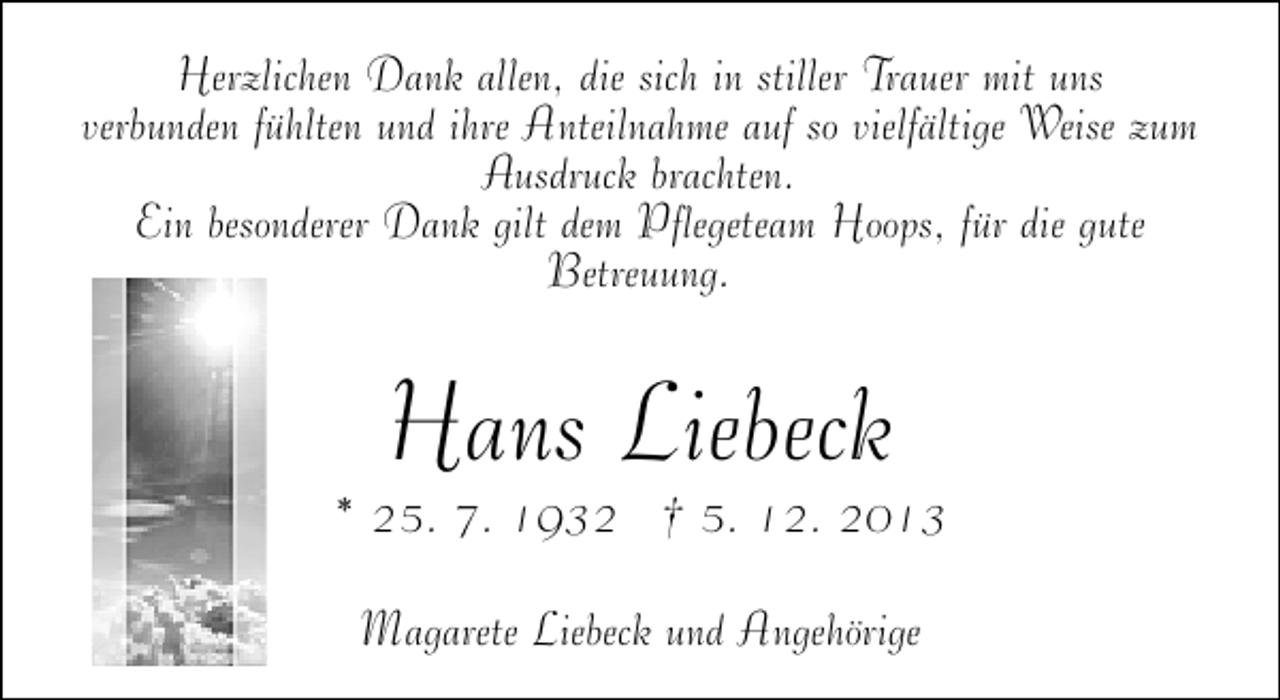 <p>Herzlichen Dank allen, die sich in stiller Trauer mit uns<br />verbunden fühlten und ihre Anteilnahme auf so vielfältige Weise zum<br />Ausdruck brachten.<br />Ein besonderer Dank gilt dem Pflegeteam Hoops, für die gute<br />Betreuung.</p><p>Hans Liebeck</p><p>* 25. 7. 1932 † 5. 12. 2013<br />Magarete Liebeck und Angehörige</p>