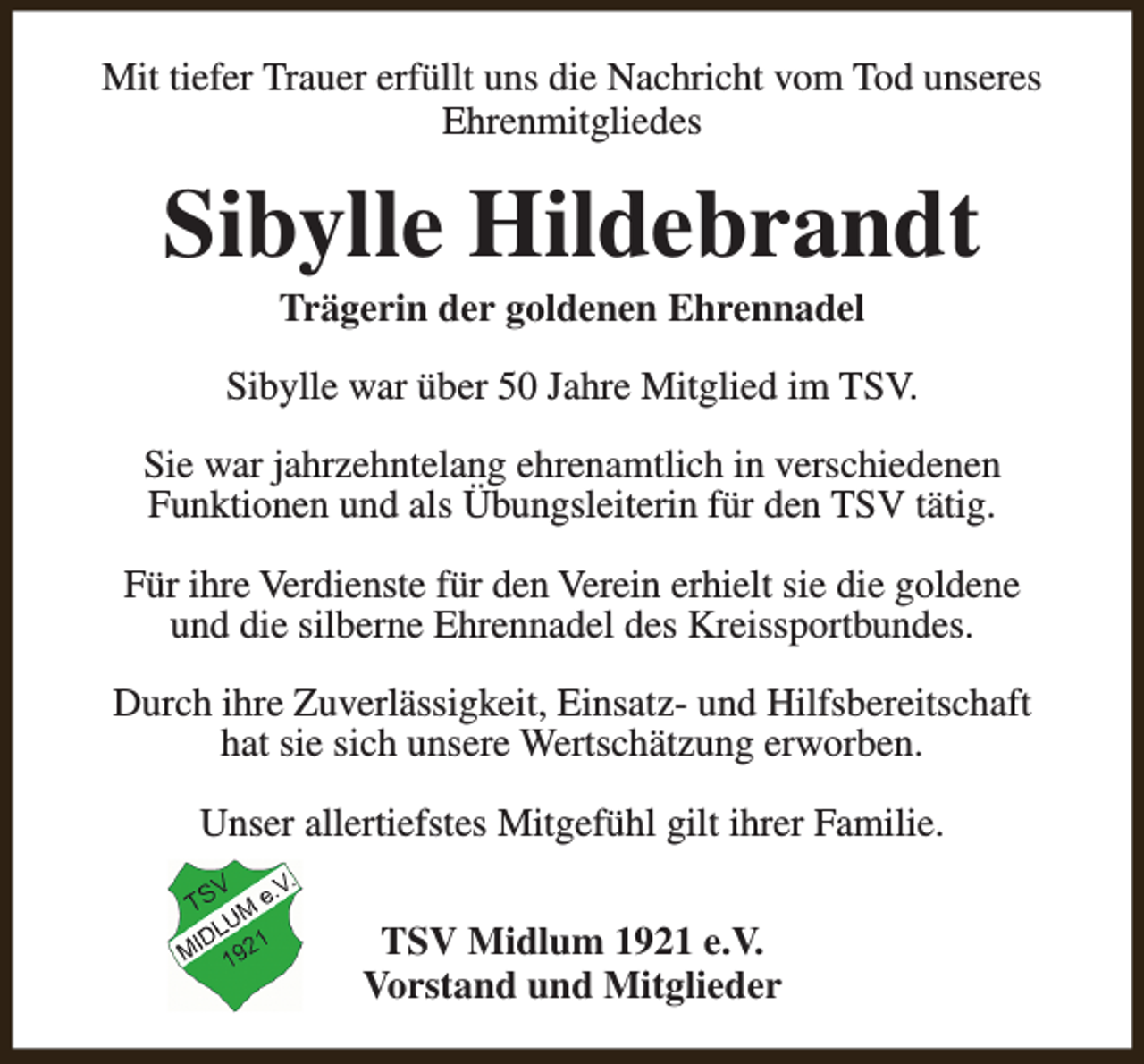 <p>Mit tiefer Trauer erfüllt uns die Nachricht vom Tod unseres<br />Ehrenmitgliedes</p><p>Sibylle Hildebrandt<br />Trägerin der goldenen Ehrennadel</p><p>Sibylle war über 50 Jahre Mitglied im TSV.<br />Sie war jahrzehntelang ehrenamtlich in verschiedenen<br />Funktionen und als Übungsleiterin für den TSV tätig.<br />Für ihre Verdienste für den Verein erhielt sie die goldene<br />und die silberne Ehrennadel des Kreissportbundes.<br />Durch ihre Zuverlässigkeit, Einsatz- und Hilfsbereitschaft<br />hat sie sich unsere Wertschätzung erworben.<br />Unser allertiefstes Mitgefühl gilt ihrer Familie.<br />TSV Midlum 1921 e.V.<br />Vorstand und Mitglieder</p>