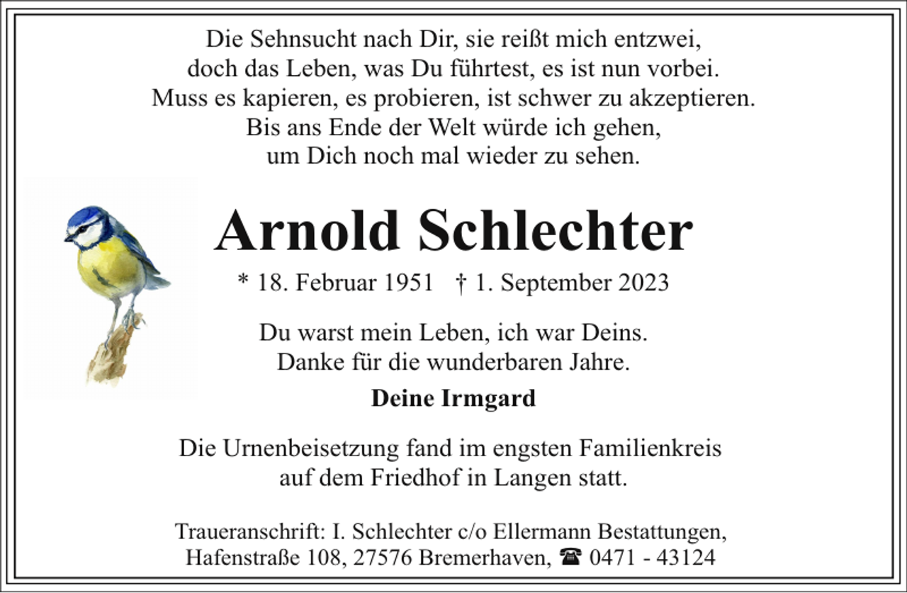 <p>Die Sehnsucht nach Dir, sie reißt mich entzwei,<br />doch das Leben, was Du führtest, es ist nun vorbei.<br />Muss es kapieren, es probieren, ist schwer zu akzeptieren.<br />Bis ans Ende der Welt würde ich gehen,<br />um Dich noch mal wieder zu sehen.</p><p>Arnold Schlechter<br />* 18. Februar 1951 † 1. September 2023<br />Du warst mein Leben, ich war Deins.<br />Danke für die wunderbaren Jahre.<br />Deine Irmgard<br />Die Urnenbeisetzung fand im engsten Familienkreis<br />auf dem Friedhof in Langen statt.<br />Traueranschrift: I. Schlechter c/o Ellermann Bestattungen,<br />Hafenstraße 108, 27576 Bremerhaven, ( 0471 - 43124</p>