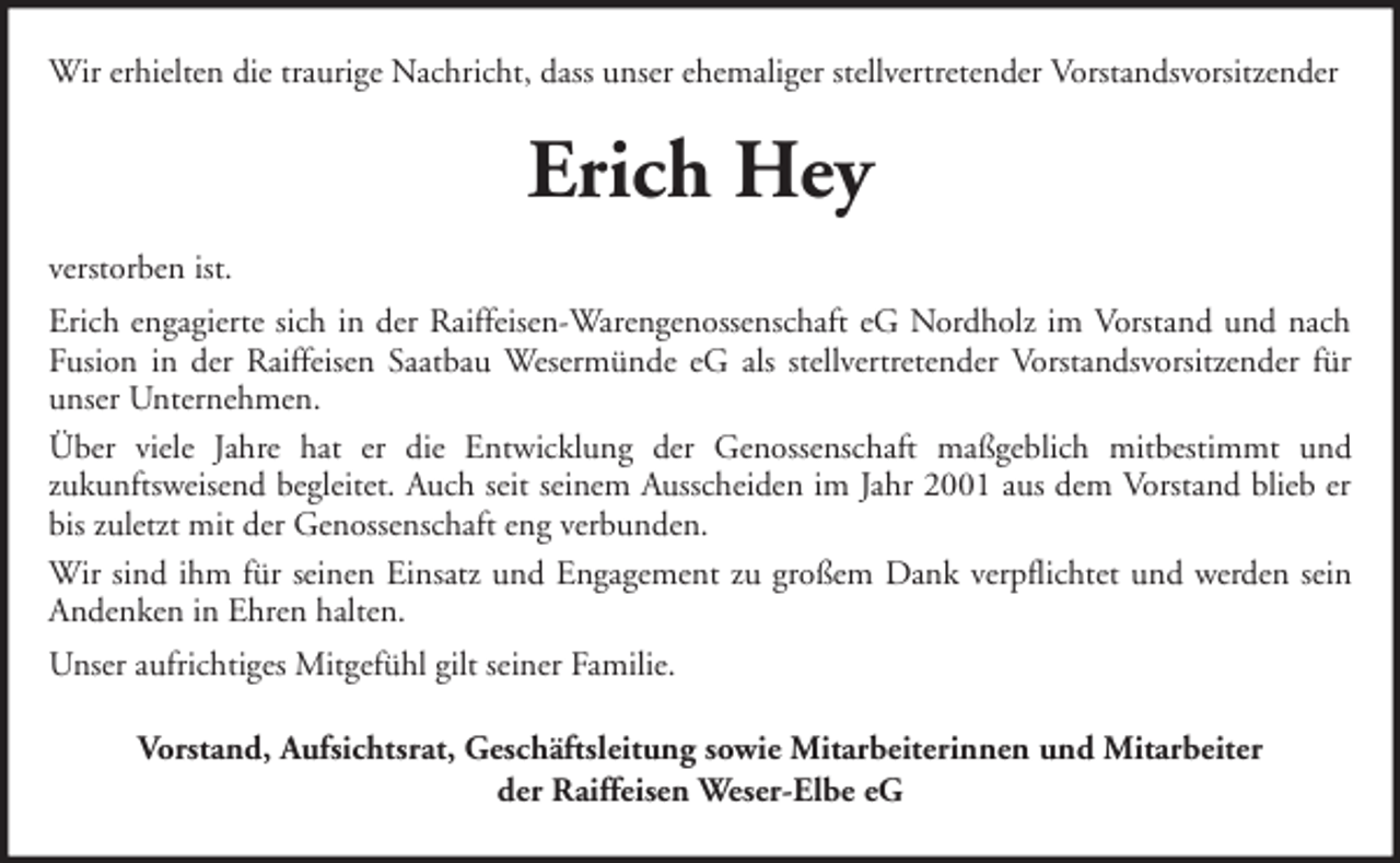 <p>Wir erhielten die traurige Nachricht, dass unser ehemaliger stellvertretender Vorstandsvorsitzender</p><p>Erich Hey<br />verstorben ist.<br />Erich engagierte sich in der Raiffeisen-Warengenossenschaft eG Nordholz im Vorstand und nach<br />Fusion in der Raiffeisen Saatbau Wesermünde eG als stellvertretender Vorstandsvorsitzender für<br />unser Unternehmen.<br />Über viele Jahre hat er die Entwicklung der Genossenschaft maßgeblich mitbestimmt und<br />zukunftsweisend begleitet. Auch seit seinem Ausscheiden im Jahr 2001 aus dem Vorstand blieb er<br />bis zuletzt mit der Genossenschaft eng verbunden.<br />Wir sind ihm für seinen Einsatz und Engagement zu großem Dank verpflichtet und werden sein<br />Andenken in Ehren halten.<br />Unser aufrichtiges Mitgefühl gilt seiner Familie.<br />Vorstand, Aufsichtsrat, Geschäftsleitung sowie Mitarbeiterinnen und Mitarbeiter<br />der Raiffeisen Weser-Elbe eG</p>