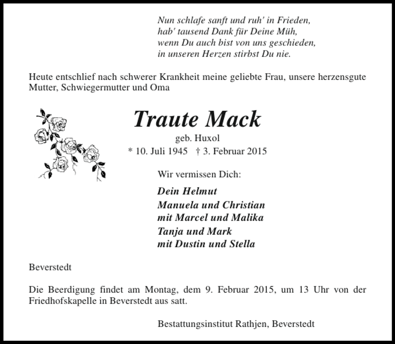 <p>Nun schlafe sanft und ruh' in Frieden,<br />hab' tausend Dank für Deine Müh,<br />wenn Du auch bist von uns geschieden,<br />in unseren Herzen stirbst Du nie.<br />Heute entschlief nach schwerer Krankheit meine geliebte Frau, unsere herzensgute<br />Mutter, Schwiegermutter und Oma</p><p>Traute Mack</p><p>geb. Huxol<br />* 10. Juli 1945 † 3. Februar 2015<br />Wir vermissen Dich:</p><p>Dein Helmut<br />Manuela und Christian<br />mit Marcel und Malika<br />Tanja und Mark<br />mit Dustin und Stella<br />Beverstedt<br />Die Beerdigung findet am Montag, dem 9. Februar 2015, um 13 Uhr von der<br />Friedhofskapelle in Beverstedt aus satt.<br />Bestattungsinstitut Rathjen, Beverstedt</p>