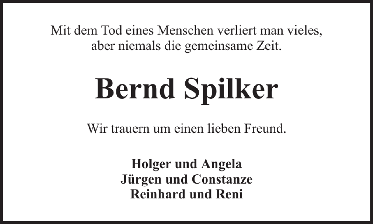 <p>Mit dem Tod eines Menschen verliert man vieles,<br />aber niemals die gemeinsame Zeit.</p><p>Bernd Spilker<br />Wir trauern um einen lieben Freund.<br />Holger und Angela<br />Jürgen und Constanze<br />Reinhard und Reni</p>