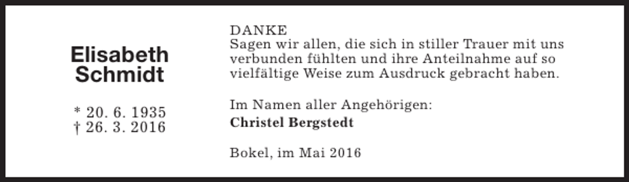 <p>Elisabeth<br />Schmidt<br />* 20. 6. 1935<br />† 26. 3. 2016</p><p>DANKE<br />Sagen wir allen, die sich in stiller Trauer mit uns<br />verbunden fühlten und ihre Anteilnahme auf so<br />vielfältige Weise zum Ausdruck gebracht haben.<br />Im Namen aller Angehörigen:<br />Christel Bergstedt<br />Bokel, im Mai 2016</p>