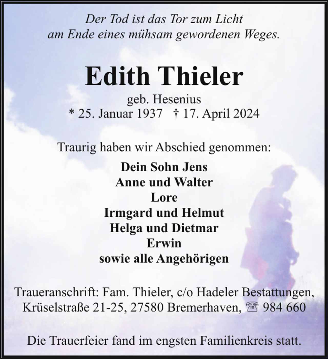 <p>Der Tod ist das Tor zum Licht<br />am Ende eines mühsam gewordenen Weges.</p><p>Edith Thieler</p><p>geb. Hesenius<br />* 25. Januar 1937 † 17. April 2024<br />Traurig haben wir Abschied genommen:<br />Dein Sohn Jens<br />Anne und Walter<br />Lore<br />Irmgard und Helmut<br />Helga und Dietmar<br />Erwin<br />sowie alle Angehörigen<br />Traueranschrift: Fam. Thieler, c/o Hadeler Bestattungen,<br />Krüselstraße 21-25, 27580 Bremerhaven, ' 984 660<br />Die Trauerfeier fand im engsten Familienkreis statt.</p>