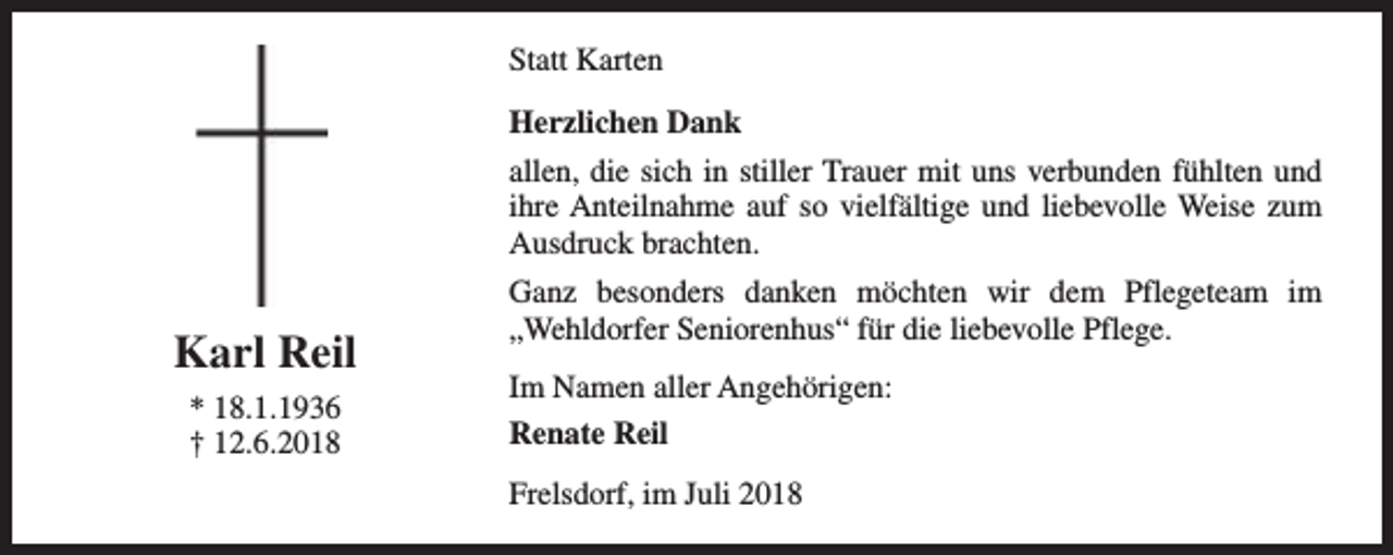 <p>Statt Karten<br />Herzlichen Dank<br />allen, die sich in stiller Trauer mit uns verbunden fühlten und<br />ihre Anteilnahme auf so vielfältige und liebevolle Weise zum<br />Ausdruck brachten.</p><p>Karl Reil<br />* 18.1.1936<br />† 12.6.2018</p><p>Ganz besonders danken möchten wir dem Pflegeteam im<br />„Wehldorfer Seniorenhus“ für die liebevolle Pflege.<br />Im Namen aller Angehörigen:<br />Renate Reil<br />Frelsdorf, im Juli 2018</p>
