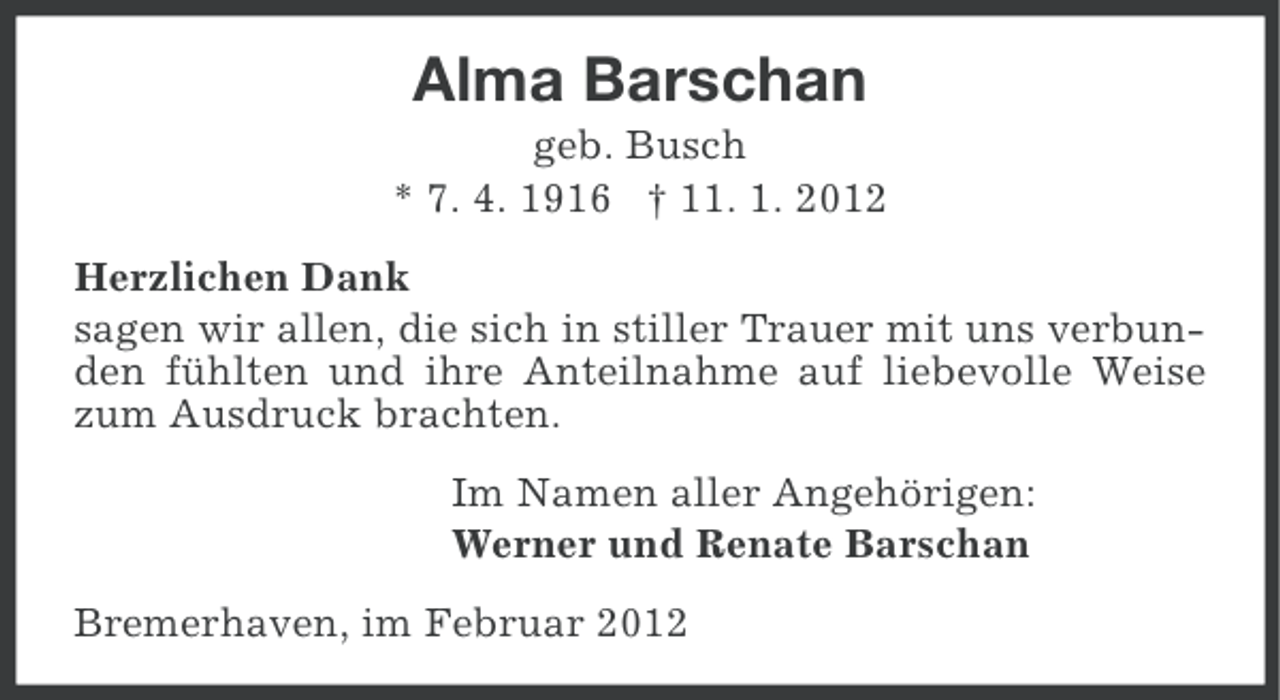 <p>Alma Barschan<br />geb. Busch<br />* 7. 4. 1916 † 11. 1. 2012<br />Herzlichen Dank<br />sagen wir allen, die sich in stiller Trauer mit uns verbunden fühlten und ihre Anteilnahme auf liebevolle Weise<br />zum Ausdruck brachten.<br />Im Namen aller Angehörigen:<br />Werner und Renate Barschan<br />Bremerhaven, im Februar 2012</p>