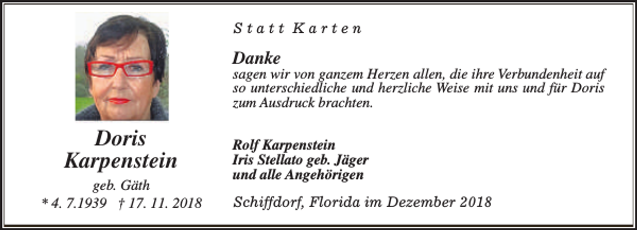 <p>Statt Karten</p><p>Danke</p><p>sagen wir von ganzem Herzen allen, die ihre Verbundenheit auf<br />so unterschiedliche und herzliche Weise mit uns und für Doris<br />zum Ausdruck brachten.</p><p>Doris<br />Karpenstein<br />geb. Gäth<br />* 4. 7.1939 † 17. 11. 2018</p><p>Rolf Karpenstein<br />Iris Stellato geb. Jäger<br />und alle Angehörigen<br />Schiffdorf, Florida im Dezember 2018</p>