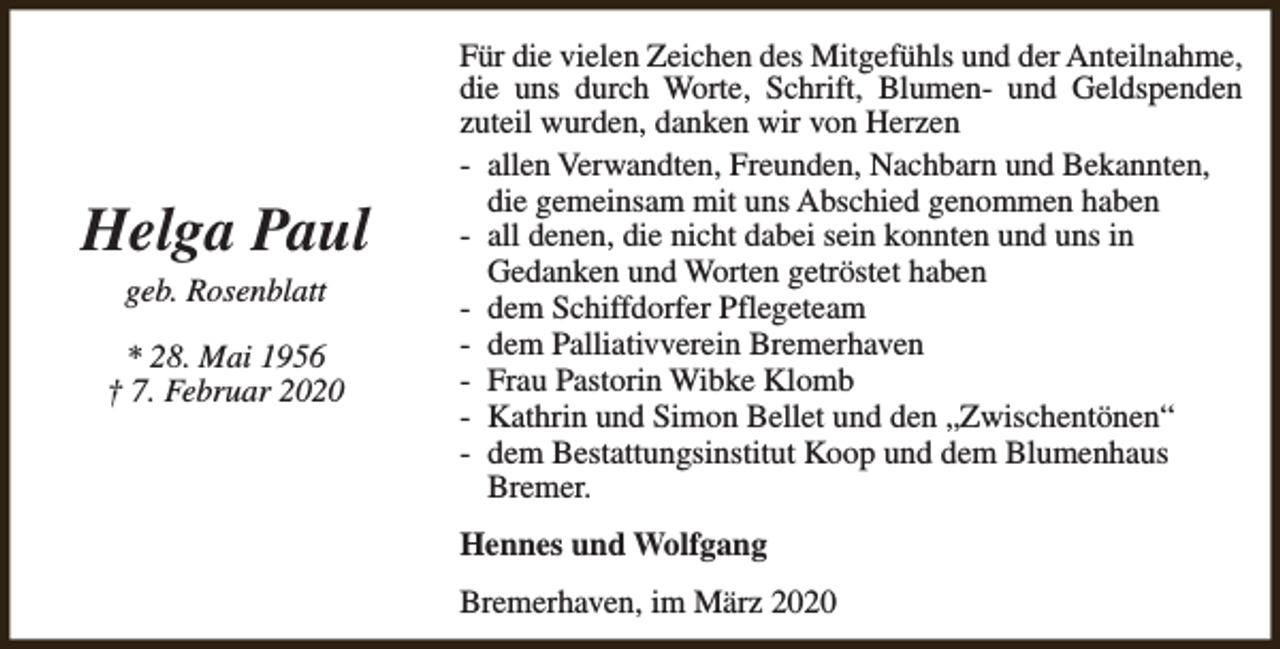 <p>Helga Paul<br />geb. Rosenblatt</p><p>* 28. Mai 1956<br />† 7. Februar 2020</p><p>Für die vielen Zeichen des Mitgefühls und der Anteilnahme,<br />die uns durch Worte, Schrift, Blumen- und Geldspenden<br />zuteil wurden, danken wir von Herzen<br />- allen Verwandten, Freunden, Nachbarn und Bekannten,<br />die gemeinsam mit uns Abschied genommen haben<br />- all denen, die nicht dabei sein konnten und uns in<br />Gedanken und Worten getröstet haben<br />- dem Schiffdorfer Pflegeteam<br />- dem Palliativverein Bremerhaven<br />- Frau Pastorin Wibke Klomb<br />- Kathrin und Simon Bellet und den „Zwischentönen“<br />- dem Bestattungsinstitut Koop und dem Blumenhaus<br />Bremer.<br />Hennes und Wolfgang<br />Bremerhaven, im März 2020</p>