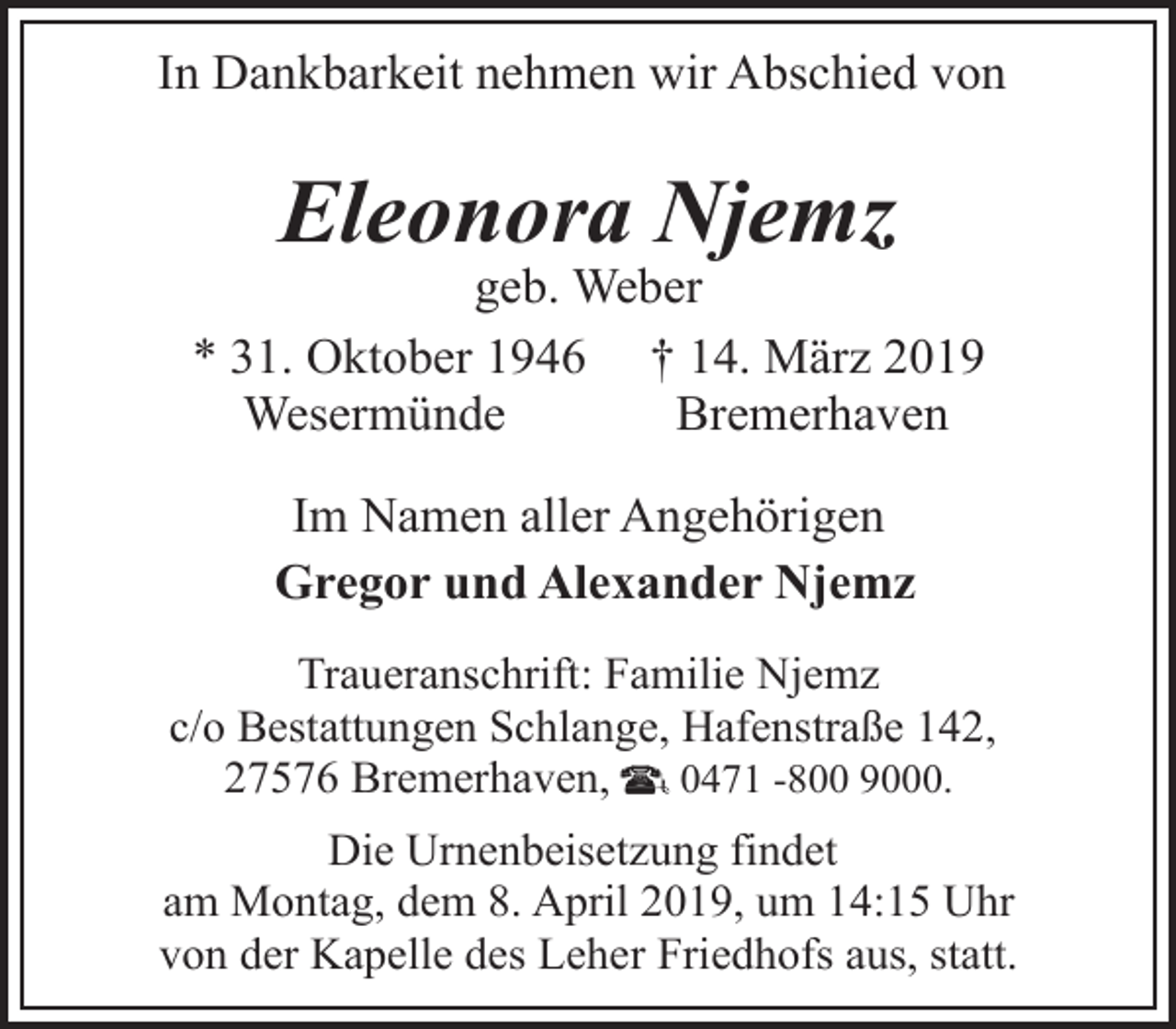 <p>In Dankbarkeit nehmen wir Abschied von</p><p>Eleonora Njemz</p><p>geb. Weber<br />* 31. Oktober 1946 † 14. März 2019<br />Wesermünde<br />Bremerhaven<br />Im Namen aller Angehörigen<br />Gregor und Alexander Njemz<br />Traueranschrift: Familie Njemz<br />c/o Bestattungen Schlange, Hafenstraße 142,<br />27576 Bremerhaven,<br />0471 -800 9000.<br />Die Urnenbeisetzung findet<br />am Montag, dem 8. April 2019, um 14:15 Uhr<br />von der Kapelle des Leher Friedhofs aus, statt.</p>