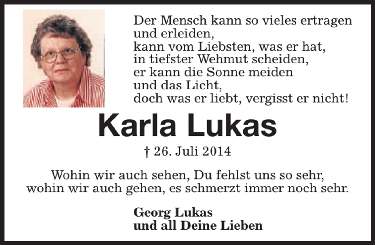 <p>Der Mensch kann so vieles ertragen<br />und erleiden,<br />kann vom Liebsten, was er hat,<br />in tiefster Wehmut scheiden,<br />er kann die Sonne meiden<br />und das Licht,<br />doch was er liebt, vergisst er nicht!</p><p>Karla Lukas<br />† 26. Juli 2014</p><p>Wohin wir auch sehen, Du fehlst uns so sehr,<br />wohin wir auch gehen, es schmerzt immer noch sehr.<br />Georg Lukas<br />und all Deine Lieben</p>