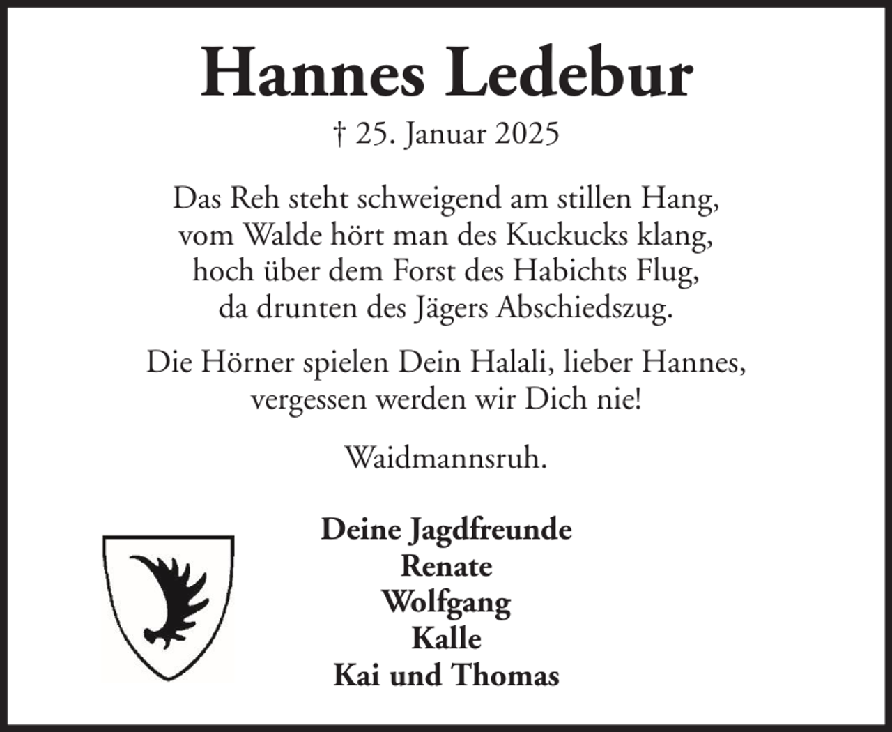 <p>Hannes Ledebur<br />† 25. Januar 2025<br />Das Reh steht schweigend am stillen Hang,<br />vom Walde hört man des Kuckucks klang,<br />hoch über dem Forst des Habichts Flug,<br />da drunten des Jägers Abschiedszug.<br />Die Hörner spielen Dein Halali, lieber Hannes,<br />vergessen werden wir Dich nie!<br />Waidmannsruh.<br />Deine Jagdfreunde<br />Renate<br />Wolfgang<br />Kalle<br />Kai und Thomas</p>