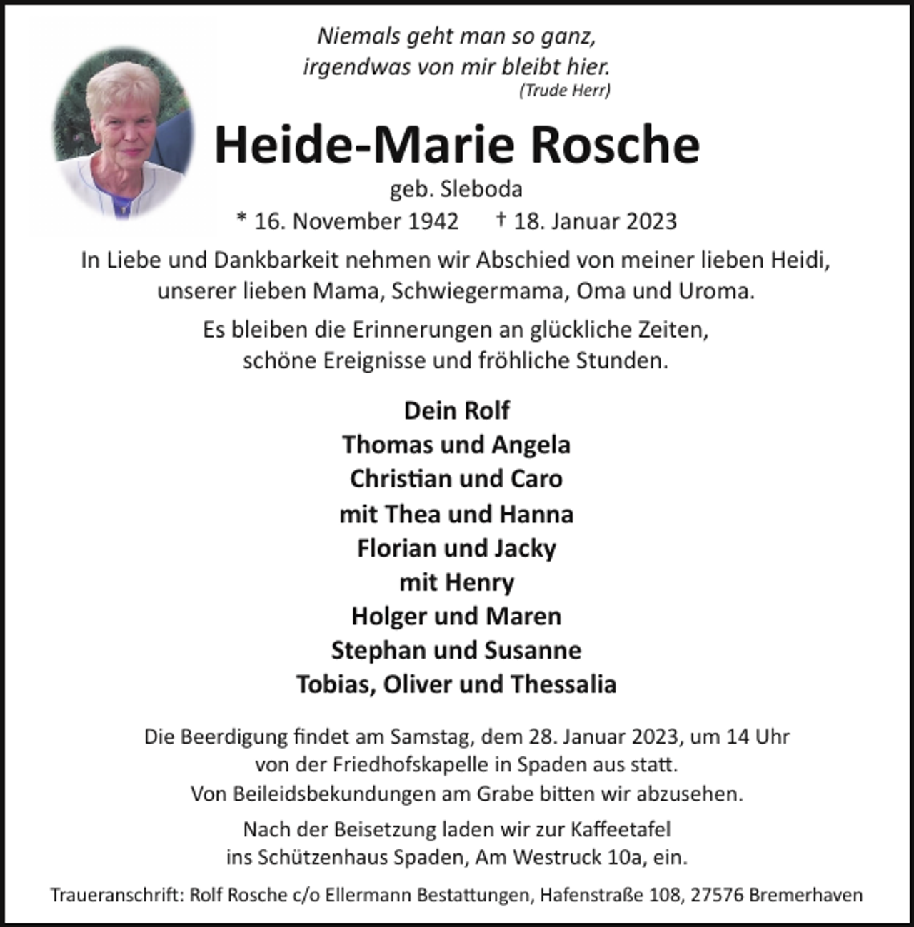 <p>Niemals geht man so ganz,<br />irgendwas von mir bleibt hier.<br />(Trude Herr)</p><p>Heide­Marie Rosche</p><p>geb. Sleboda<br />* 16. November 1942 † 18. Januar 2023<br />In Liebe und Dankbarkeit nehmen wir Abschied von meiner lieben Heidi,<br />unserer lieben Mama, Schwiegermama, Oma und Uroma.<br />Es bleiben die Erinnerungen an glückliche Zeiten,<br />schöne Ereignisse und fröhliche Stunden.</p><p>Dein Rolf<br />Thomas und Angela<br />Chris�an und Caro<br />mit Thea und Hanna<br />Florian und Jacky<br />mit Henry<br />Holger und Maren<br />Stephan und Susanne<br />Tobias, Oliver und Thessalia<br />Die Beerdigung ﬁndet am Samstag, dem 28. Januar 2023, um 14 Uhr<br />von der Friedhofskapelle in Spaden aus sta�.<br />Von Beileidsbekundungen am Grabe bi�en wir abzusehen.<br />Nach der Beisetzung laden wir zur Kaﬀeetafel<br />ins Schützenhaus Spaden, Am Westruck 10a, ein.<br />Traueranschri!: Rolf Rosche c/o Ellermann Besta�ungen, Hafenstraße 108, 27576 Bremerhaven</p>