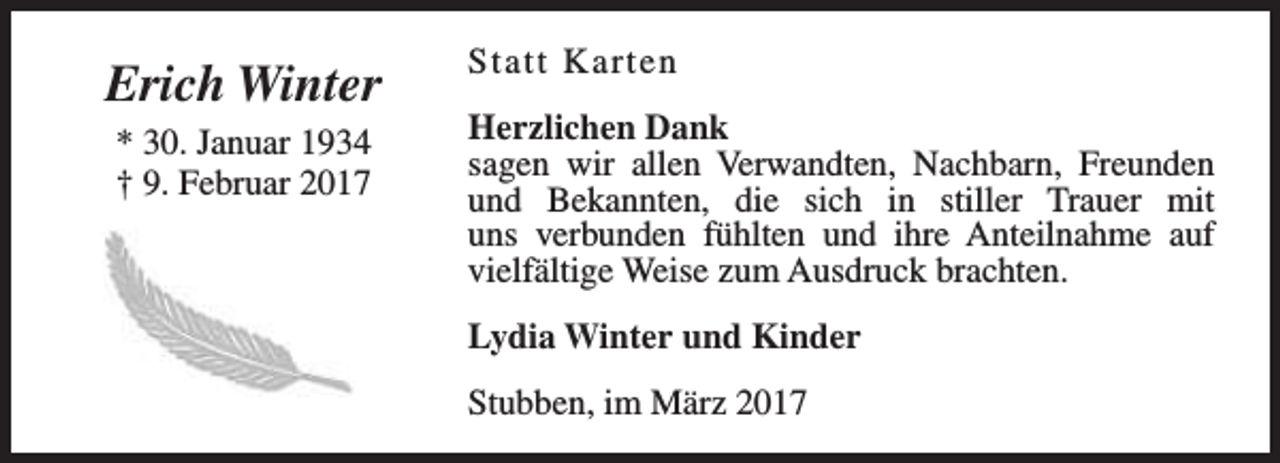 <p>Erich Winter<br />* 30. Januar 1934<br />† 9. Februar 2017</p><p>Statt Karten<br />Herzlichen Dank<br />sagen wir allen Verwandten, Nachbarn, Freunden<br />und Bekannten, die sich in stiller Trauer mit<br />uns verbunden fühlten und ihre Anteilnahme auf<br />vielfältige Weise zum Ausdruck brachten.<br />Lydia Winter und Kinder<br />Stubben, im März 2017</p>