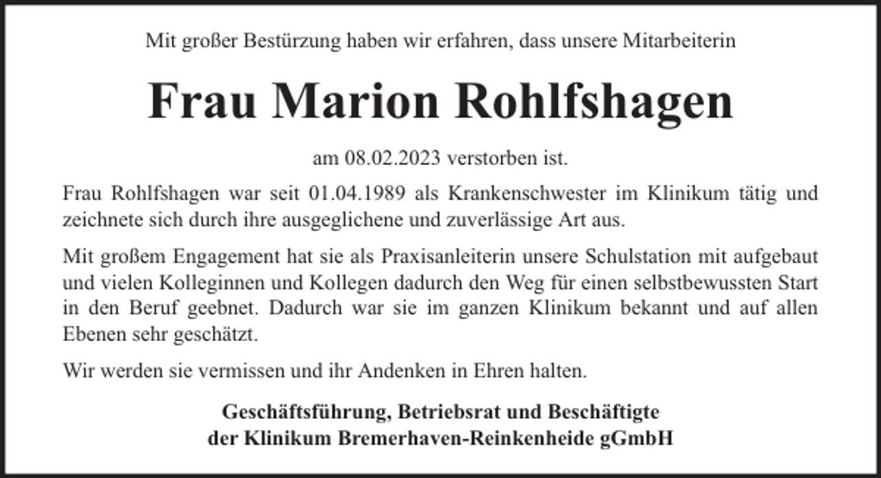 <p>Mit großer Bestürzung haben wir erfahren, dass unsere Mitarbeiterin</p><p>Frau Marion Rohlfshagen<br />am 08.02.2023 verstorben ist.<br />Frau Rohlfshagen war seit 01.04.1989 als Krankenschwester im Klinikum tätig und<br />zeichnete sich durch ihre ausgeglichene und zuverlässige Art aus.<br />Mit großem Engagement hat sie als Praxisanleiterin unsere Schulstation mit aufgebaut<br />und vielen Kolleginnen und Kollegen dadurch den Weg für einen selbstbewussten Start<br />in den Beruf geebnet. Dadurch war sie im ganzen Klinikum bekannt und auf allen<br />Ebenen sehr geschätzt.<br />Wir werden sie vermissen und ihr Andenken in Ehren halten.<br />Geschäftsführung, Betriebsrat und Beschäftigte<br />der Klinikum Bremerhaven-Reinkenheide gGmbH</p>