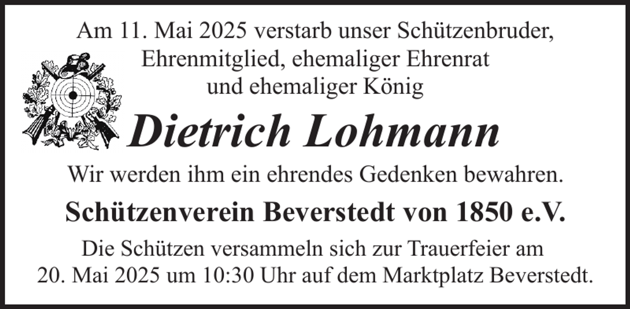 <p>Am 11. Mai 2025 verstarb unser Schützenbruder,<br />Ehrenmitglied, ehemaliger Ehrenrat<br />und ehemaliger König</p><p>Dietrich Lohmann</p><p>Wir werden ihm ein ehrendes Gedenken bewahren.</p><p>Schützenverein Beverstedt von 1850 e.V.<br />Die Schützen versammeln sich zur Trauerfeier am<br />20. Mai 2025 um 10:30 Uhr auf dem Marktplatz Beverstedt.</p>
