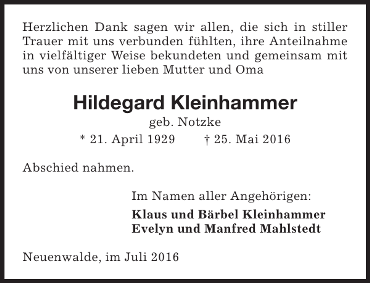<p>Herzlichen Dank sagen wir allen, die sich in stiller<br />Trauer mit uns verbunden fühlten, ihre Anteilnahme<br />in vielfältiger Weise bekundeten und gemeinsam mit<br />uns von unserer lieben Mutter und Oma</p><p>Hildegard Kleinhammer<br />geb. Notzke<br />* 21. April 1929<br />† 25. Mai 2016</p><p>Abschied nahmen.<br />Im Namen aller Angehörigen:<br />Klaus und Bärbel Kleinhammer<br />Evelyn und Manfred Mahlstedt<br />Neuenwalde, im Juli 2016</p>