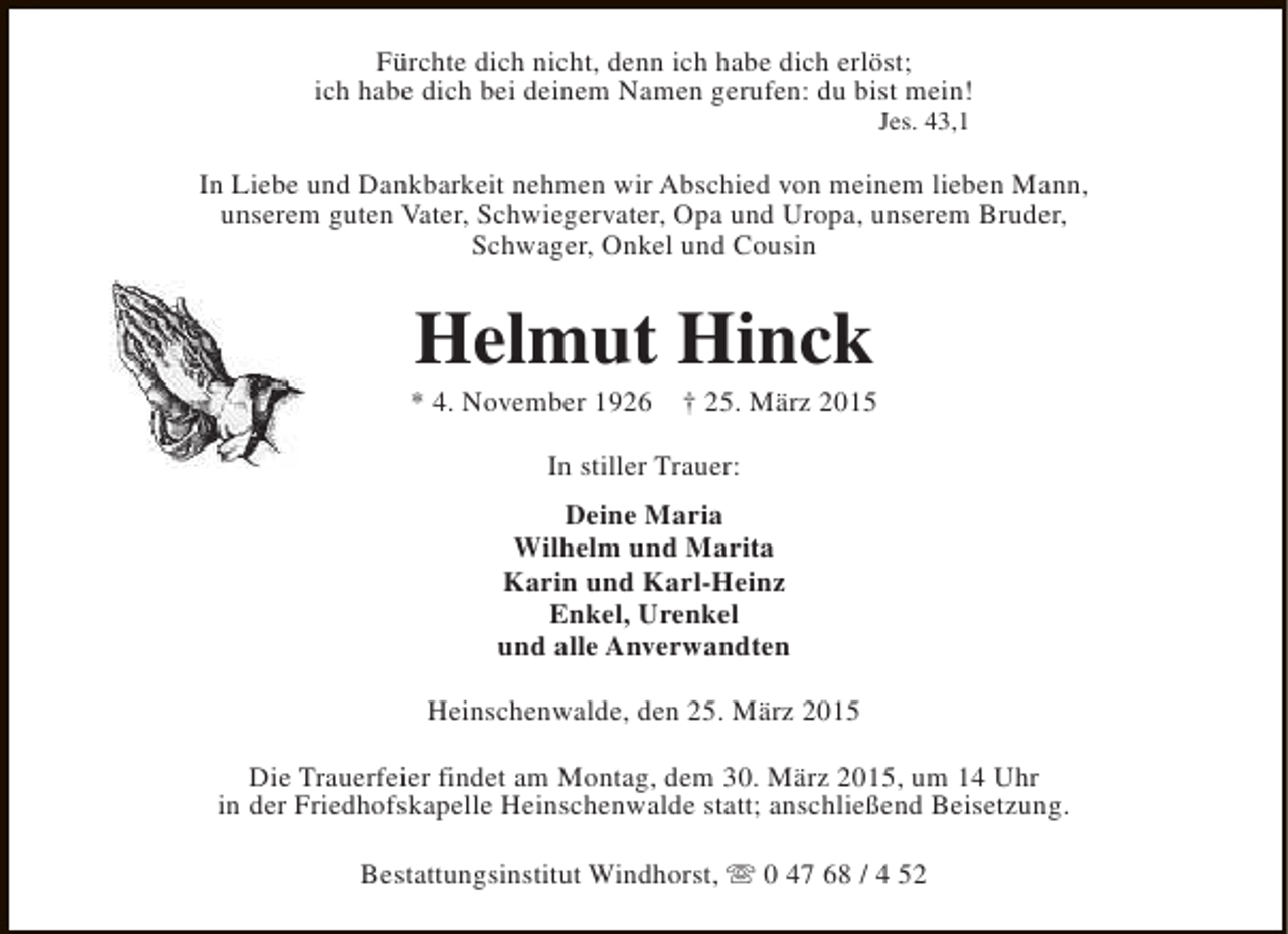 <p>Fürchte dich nicht, denn ich habe dich erlöst;<br />ich habe dich bei deinem Namen gerufen: du bist mein!<br />Jes. 43,1</p><p>In Liebe und Dankbarkeit nehmen wir Abschied von meinem lieben Mann,<br />unserem guten Vater, Schwiegervater, Opa und Uropa, unserem Bruder,<br />Schwager, Onkel und Cousin</p><p>Helmut Hinck</p><p>* 4. November 1926</p><p>† 25. März 2015</p><p>In stiller Trauer:<br />Deine Maria<br />Wilhelm und Marita<br />Karin und Karl-Heinz<br />Enkel, Urenkel<br />und alle Anverwandten<br />Heinschenwalde, den 25. März 2015<br />Die Trauerfeier findet am Montag, dem 30. März 2015, um 14 Uhr<br />in der Friedhofskapelle Heinschenwalde statt; anschließend Beisetzung.<br />Bestattungsinstitut Windhorst, s 0 47 68 / 4 52</p>